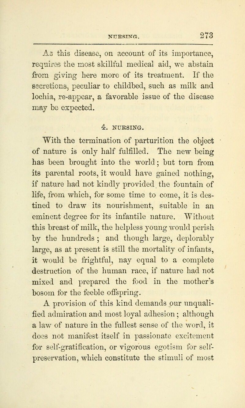 As this disease, on account of its importance, requires the most skillful medical aid, we abstain from giving here more of its treatment. If the secretions, peculiar to childbed, such as milk and lochia, re-appear, a favorable issue of the disease may be expected. 4. NURSING. With the termination of parturition the object of nature is only half fulfilled. The new being has been brought into the world; but torn from its parental roots, it would have gained nothing, if nature had not kindly provided the fountain of life, from which, for some time to come, it is des- tined to draw its nourishment, suitable in an eminent degree for its infantile nature. Without this breast of milk, the helpless young would perish by the hundreds ; and though large, deplorably large, as at present is still the mortality of infants, it would be frightful, nay equal to a complete destruction of the human race, if nature had not mixed and prepared the food in the mother's bosom for the feeble offspring. A provision of this kind demands pur unquali- fied admiration and most loyal adhesion ; although a law of nature in the fullest sense of the word, it does not manifest itself in passionate excitement for self-gratification, or vigorous egotism for self- preservation, which constitute the stimuli of most