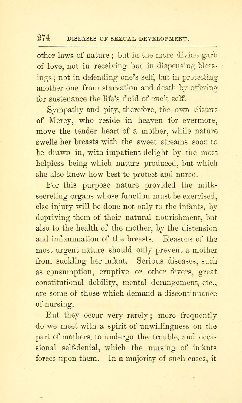 other laws of nature; but in the more divine garb of love, not in receiving but in dispensing bless- ings ; not in defending one's self, but in protecting another one from starvation and death by offering for sustenance the life's fluid of one's self. Sympathy and pity, therefore, the own Sisters of Mercy, who reside in heaven for evermore, move the tender heart of a mother, while nature swells her breasts with the sweet streams soon to be drawn in, with impatient delight by the most helpless being which nature produced, but which she also knew how best to protect and nurse, For this purpose nature provided the milk- secreting organs whose function must be exercised, else injury will be done not only to the infants, by depriving them of their natural nourishment, but also to the health of the mother, by the distension and inflammation of the breasts. Reasons of the most urgent nature should only prevent a mother from suckling her infant. Serious diseases, such as consumption, eruptive or other fevers, great constitutional debility, mental derangement, etc., are some of those which demand a discontinuance of nursing. But they occur very rarely; more frequently do we meet with a spirit of unwillingness on the part of mothers, to undergo the trouble, and occa- sional self-denial, which the nursing of infants forces upon them. In a majority of such cases, it