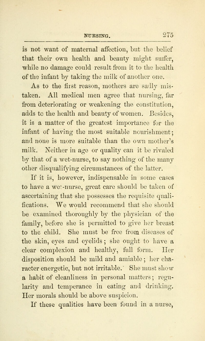 is not want of maternal affection, but the belief that their own health and beauty might surfer, while no damage could result from it to the health of the infant by taking the milk of another one. As to the first reason, mothers are sadly mis- taken. All medical men agree that nursing, far from deteriorating or weakening the constitution, adds tc the health and beauty of women. Besides, it is a matter of the greatest importance for the infant of having the most suitable nourishment; and none is more suitable than the own mother's milk. Neither in age or quality can it be rivaled by that of a wet-nurse, to say nothing of the many other disqualifying circumstances of the latter. If it is, however, indispensable in some cases to have a we--nurse, great care should be taken of ascertaining that she possesses the requisite quali- fications. We would recommend that she should be examined thoroughly by the physician of the family, before she is permitted to give her breast to the child. She must be free from diseases of the skin, eyes and eyelids; she ought to have a clear complexion and healthy, full form. Her disposition should be mild and amiable; her cha- racter energetic, but not irritable. She must show a habit of cleanliness in personal matters; regu- larity and temperance in eating and drinking. Her morals should be above suspicion. If these qualities have been found in a nurse,