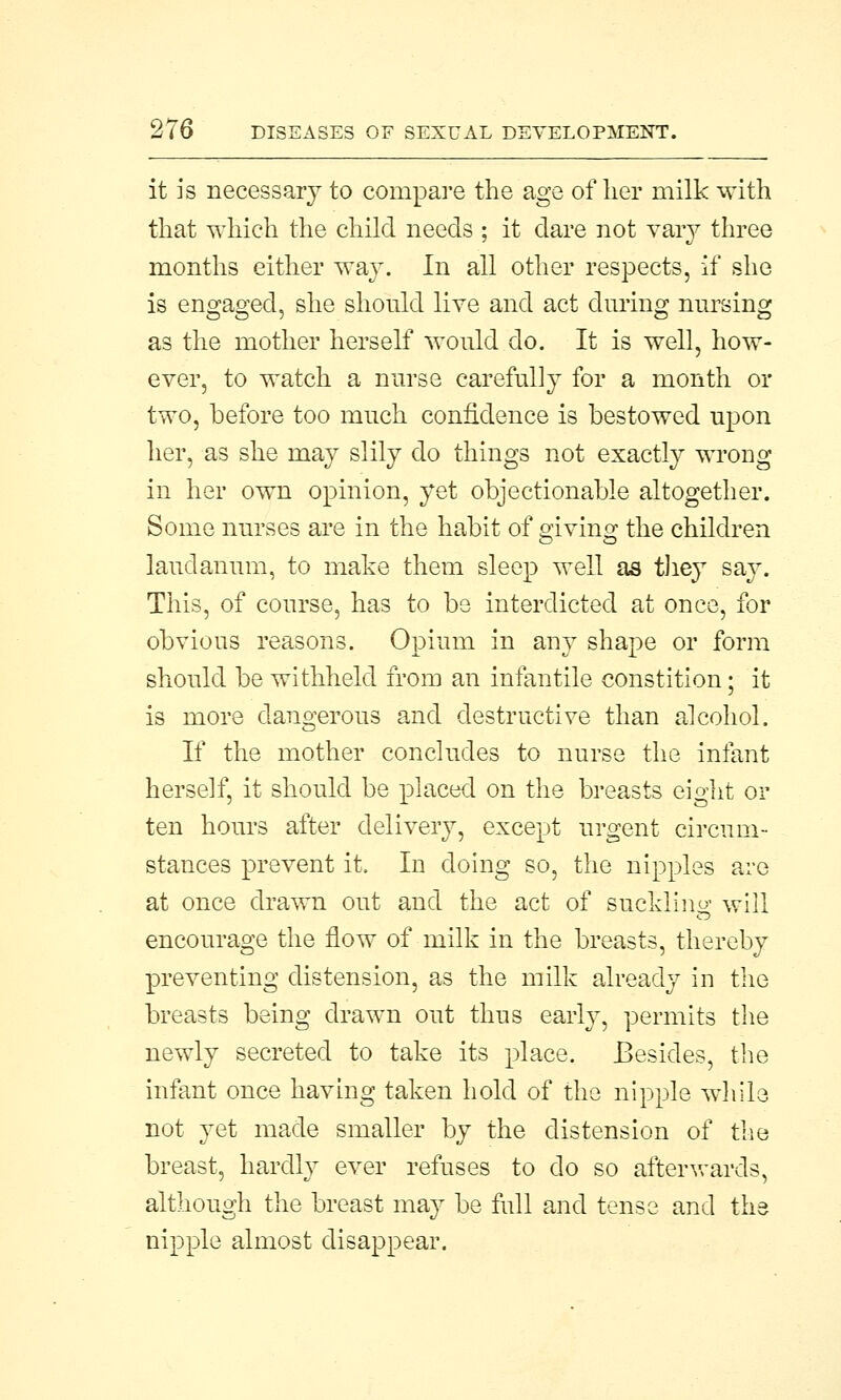 it is necessary to compare the age of her milk with that which the child needs ; it dare not vary three months either way. In all other respects, if she is engaged, she should live and act during nursing as the mother herself would do. It is well, how- ever, to watch a nurse carefully for a month or two, before too much confidence is bestowed upon her, as she may slily do things not exactly wrong in her own opinion, yet objectionable altogether. Some nurses are in the habit of giving the children laudanum, to make them sleep well as they say. This, of course, has to be interdicted at once, for obvious reasons. Opium in any shape or form should be withheld from an infantile constition; it is more dangerous and destructive than alcohol. If the mother concludes to nurse the infant herself, it should be placed on the breasts eight or ten hours after delivery, except urgent circum- stances prevent it. In doing so, the nipples are at once drawn out and the act of suckling will encourage the flow of milk in the breasts, thereby preventing distension, as the milk already in the breasts being drawn out thus early, permits the newly secreted to take its place. Besides, the infant once having taken hold of the nipple while not yet made smaller by the distension of the breast, hardly ever refuses to do so afterwards, although the breast may be full and tense and the nipple almost disappear.