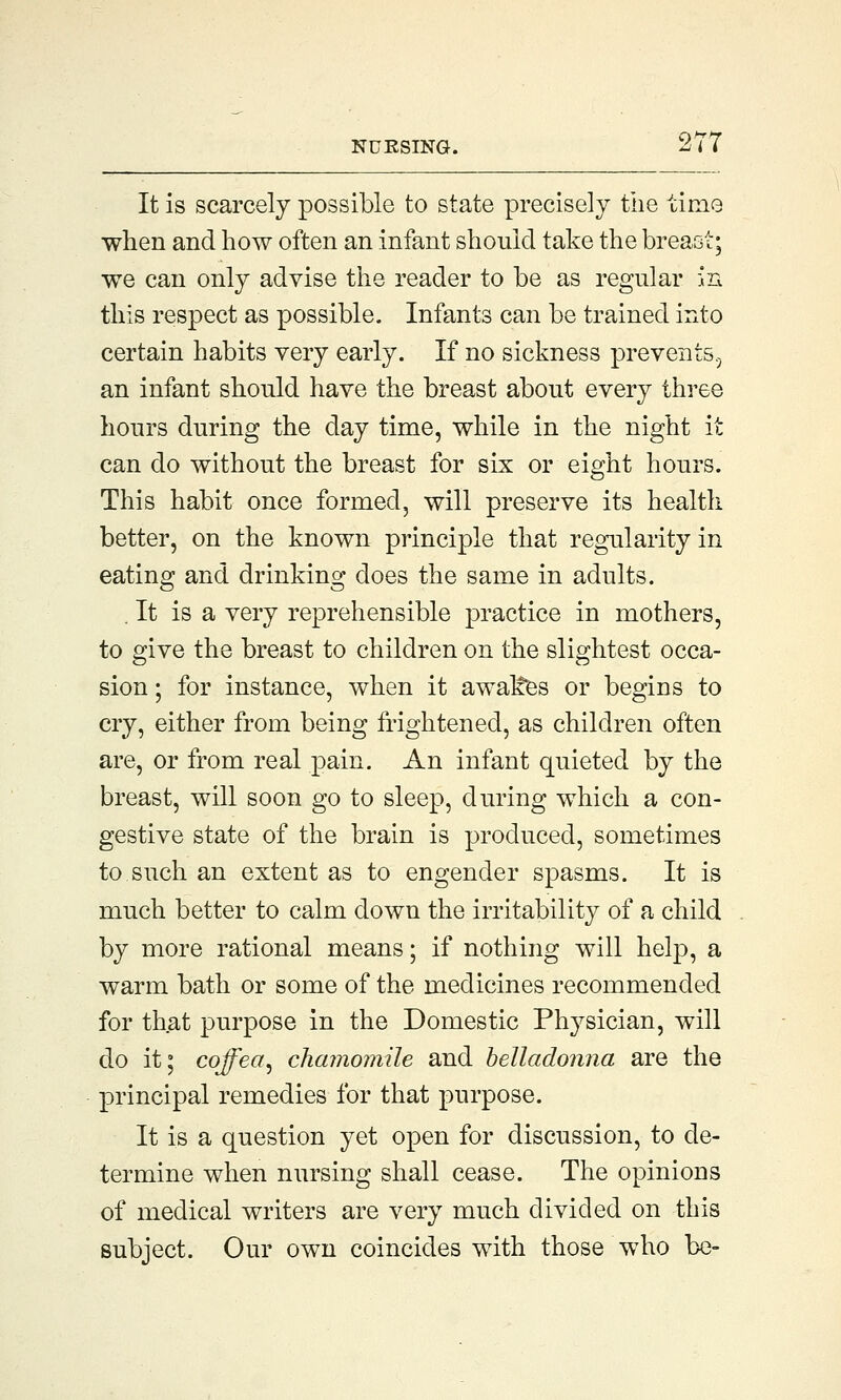 It is scarcely possible to state precisely the time when and how often an infant should take the breast; we can only advise the reader to be as regular in this respect as possible. Infants can be trained into certain habits very early. If no sickness prevents, an infant should have the breast about every three hours during the day time, while in the night it can do without the breast for six or eight hours. This habit once formed, will preserve its health better, on the known principle that regularity in eating and drinking does the same in adults. It is a very reprehensible practice in mothers, to give the breast to children on the slightest occa- sion ; for instance, when it awakes or begins to cry, either from being frightened, as children often are, or from real pain. An infant quieted by the breast, will soon go to sleep, during which a con- gestive state of the brain is produced, sometimes to such an extent as to engender spasms. It is much better to calm down the irritability of a child by more rational means; if nothing will help, a warm bath or some of the medicines recommended for that purpose in the Domestic Physician, will do it; coffea^ chamomile and belladonna are the principal remedies for that purpose. It is a question yet open for discussion, to de- termine when nursing shall cease. The opinions of medical writers are very much divided on this subject. Our own coincides with those who be-