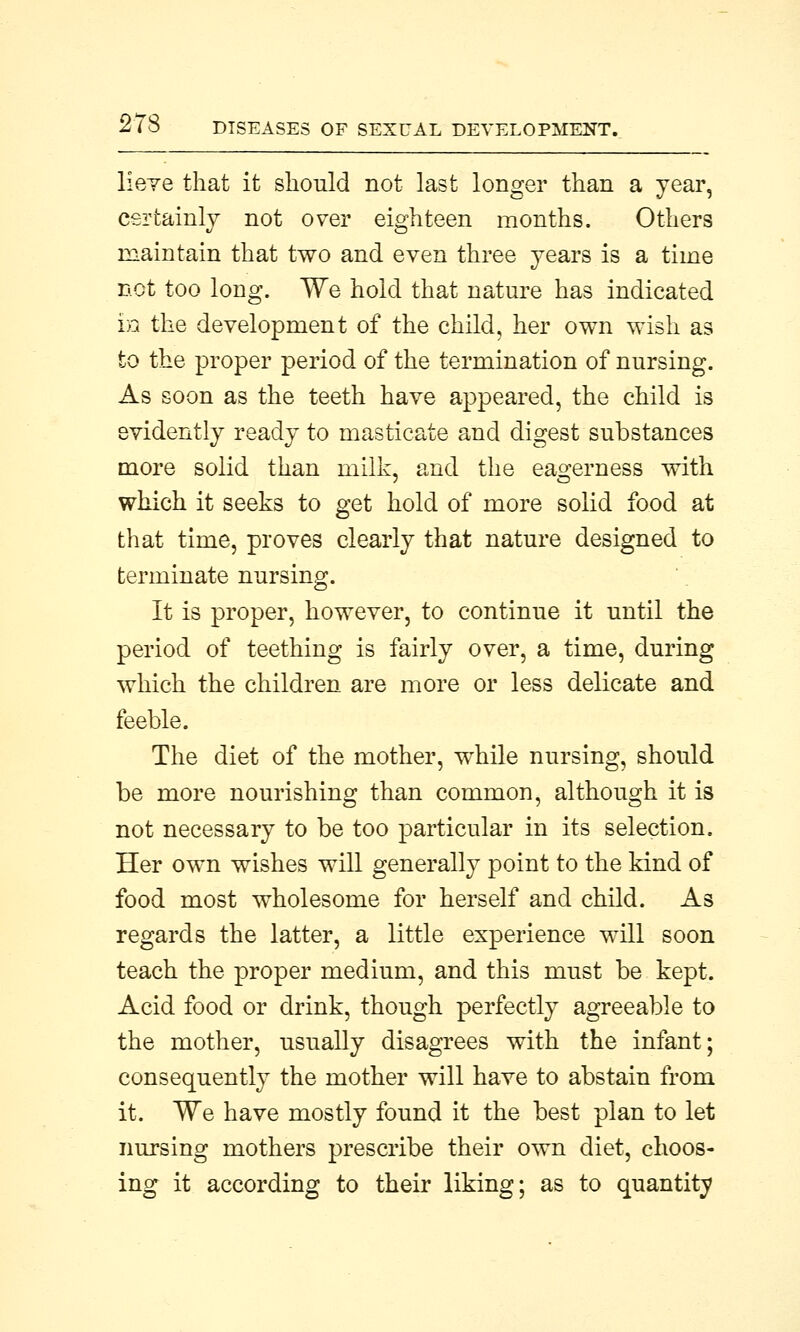 lieve that it should not last longer than a year, certainly not over eighteen months. Others maintain that two and even three years is a time not too long. We hold that nature has indicated in the development of the child, her own wish as to the proper period of the termination of nursing. As soon as the teeth have appeared, the child is evidently ready to masticate and digest substances more solid than milk, and the eagerness with which it seeks to get hold of more solid food at that time, proves clearly that nature designed to terminate nursing. It is proper, however, to continue it until the period of teething is fairly over, a time, during which the children are more or less delicate and feeble. The diet of the mother, while nursing, should be more nourishing than common, although it is not necessary to be too particular in its selection. Her own wishes will generally point to the kind of food most wholesome for herself and child. As regards the latter, a little experience will soon teach the proper medium, and this must be kept. Acid food or drink, though perfectly agreeable to the mother, usually disagrees with the infant; consequently the mother will have to abstain from it. We have mostly found it the best plan to let nursing mothers prescribe their own diet, choos- ing it according to their liking; as to quantity