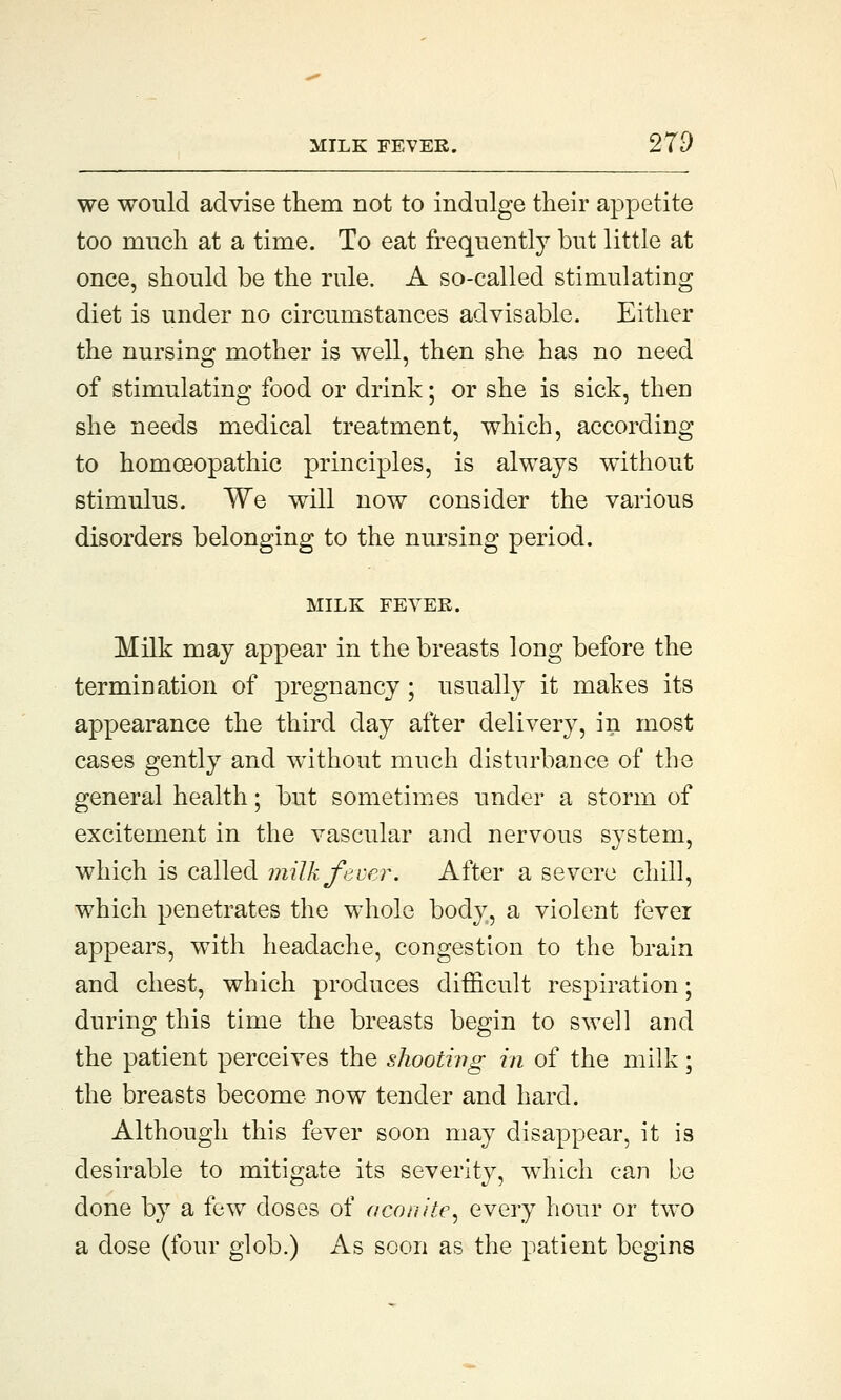 we would advise them not to indulge their appetite too much at a time. To eat frequently but little at once, should be the rule. A so-called stimulating diet is under no circumstances advisable. Either the nursing mother is well, then she has no need of stimulating food or drink; or she is sick, then she needs medical treatment, which, according to homoeopathic principles, is always without stimulus. We will now consider the various disorders belonging to the nursing period. MILK FEVER. Milk may appear in the breasts long before the termination of pregnancy; usually it makes its appearance the third day after delivery, in most cases gently and without much disturbance of the general health; but sometimes under a storm of excitement in the vascular and nervous system, which is called milk fever. After a severe chill, which penetrates the whole body, a violent fever appears, with headache, congestion to the brain and chest, which produces difficult respiration; during this time the breasts begin to swell and the patient perceives the shooting in of the milk; the breasts become now tender and hard. Although this fever soon may disappear, it is desirable to mitigate its severity, which can be done by a few doses of aconite, every hour or tAVO a dose (four glob.) As soon as the patient begins