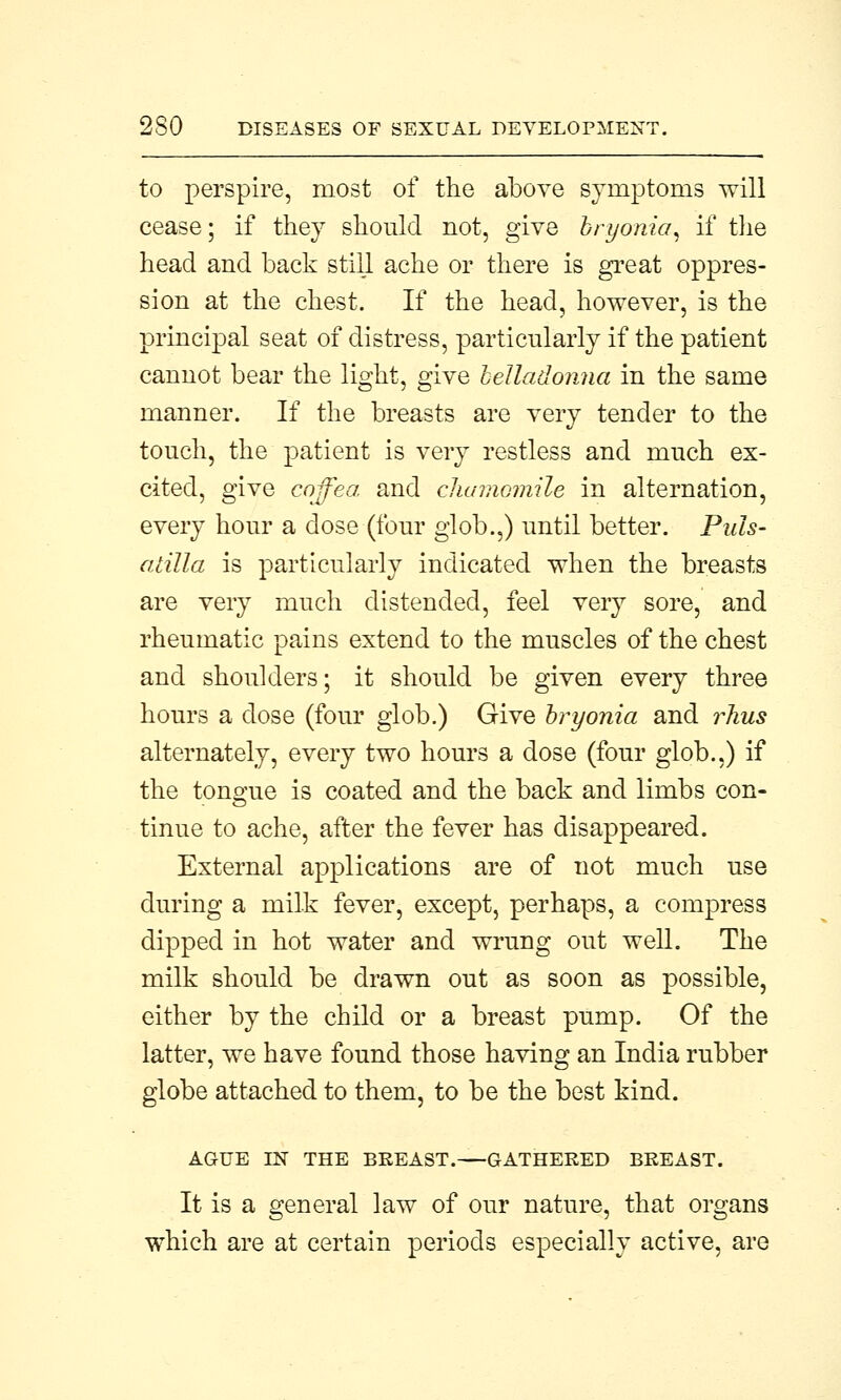 to perspire, most of the above symptoms will cease; if they should not, give bryonia, if the head and back still ache or there is great oppres- sion at the chest. If the head, however, is the principal seat of distress, particularly if the patient cannot bear the light, give belladonna in the same manner. If the breasts are very tender to the touch, the patient is very restless and much ex- cited, give coffea and chamomile in alternation, every hour a dose (four glob.,) until better. Puls- atilla is particularly indicated when the breasts are very much distended, feel very sore, and rheumatic pains extend to the muscles of the chest and shoulders; it should be given every three hours a dose (four glob.) Give bryonia and rlxus alternately, every two hours a dose (four glob.,) if the tongue is coated and the back and limbs con- tinue to ache, after the fever has disappeared. External applications are of not much use during a milk fever, except, perhaps, a compress dipped in hot water and wrung out well. The milk should be drawn out as soon as possible, either by the child or a breast pump. Of the latter, we have found those having an India rubber globe attached to them, to be the best kind. AGUE IN THE BREAST. GATHERED BREAST. It is a general law of our nature, that organs which are at certain periods especially active, are