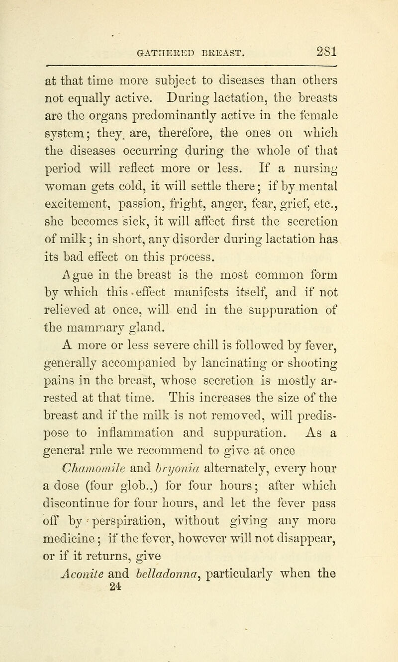 GATHERED BREAST. 2S1 at that time more subject to diseases than others not equally active. During lactation, the breasts are the organs predominantly active in the female system; they, are, therefore, the ones on which the diseases occurring during the whole of that period will reflect more or less. If a nursing woman gets cold, it will settle there; if by mental excitement, passion, fright, anger, fear, grief, etc., she becomes sick, it will affect first the secretion of milk; in short, any disorder during lactation has its bad effect on this process. A gue in the breast is the most common form by which this • effect manifests itself, and if not relieved at once, will end in the suppuration of the mammary gland. A more or less severe chill is followed by fever, generally accompanied by lancinating or shooting pains in the breast, whose secretion is mostly ar- rested at that time. This increases the size of the breast and if the milk is not removed, will predis- pose to inflammation and suppuration. As a general rule we recommend to give at once Chamomile and bryonia alternately, every hour a dose (four glob.,) for four hours; after which discontinue for four hours, and let the fever pass off by '■ perspiration, without giving any more medicine; if the fever, however will not disappear, or if it returns, give Aconite and belladonna, particularly when the 24