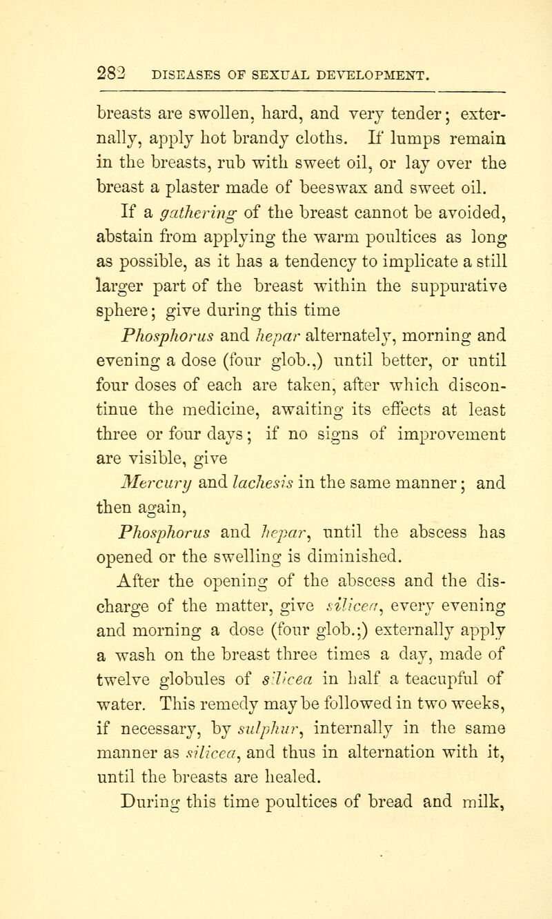 breasts are swollen, hard, and very tender; exter- nally, apply hot brandy cloths. If lumps remain in the breasts, rub with sweet oil, or lay over the breast a plaster made of beeswax and sweet oil. If a gathering of the breast cannot be avoided, abstain from applying the warm poultices as long as possible, as it has a tendency to implicate a still larger part of the breast within the suppurative sphere; give during this time Phosphorus and hepar alternately, morning and evening a dose (four glob.,) until better, or until four doses of each are taken, after which discon- tinue the medicine, awaiting its effects at least three or four days; if no signs of improvement are visible, give Mercury and lachesis in the same manner; and then again, Phosphorus and hepar, until the abscess has opened or the swelling is diminished. After the opening of the abscess and the dis- charge of the matter, give silicea, every evening and morning a dose (four glob.;) externally apply a wash on the breast three times a day, made of twelve globules of silicea in half a teacupful of water. This remedy maybe followed in two weeks, if necessary, by sulphur, internally in the same manner as silicea, and thus in alternation with it, until the breasts are healed. During this time poultices of bread and milk,