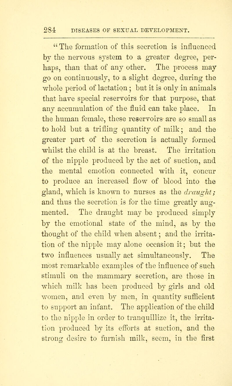  The formation of this secretion is inflnenced by the nervous system to a greater degree, per- haps, than that of any other. The process may go on continuously, to a slight degree, during the whole period of lactation ; but it is only in animals that have special reservoirs for that purpose, that any accumulation of the fluid can take place. In the human female, these reservoirs are so small as to hold but a trifling quantity of milk; and the greater part of the secretion is actually formed whilst the child is at the breast. The irritation of the nipple produced by the act of suction, and the mental emotion connected with it, concur to produce an increased flow of blood into the gland, which is known to nurses as the draught; and thus the secretion is for the time greatly aug- mented. The draught may be produced simply by the emotional state of the mind, as by the thought of the child when absent; and the irrita- tion of the nipple may alone occasion it; but the two influences usually act simultaneously. The most remarkable examples of the influence of such stimuli on the mammary secretion, are those in which milk has been produced by girls and old women, and even by men, in quantity sufficient to support an infant. The application of the child to the nipple in order to tranquillize it, the irrita- tion produced by its efforts at suction, and the strong desire to furnish milk, seem, in the first