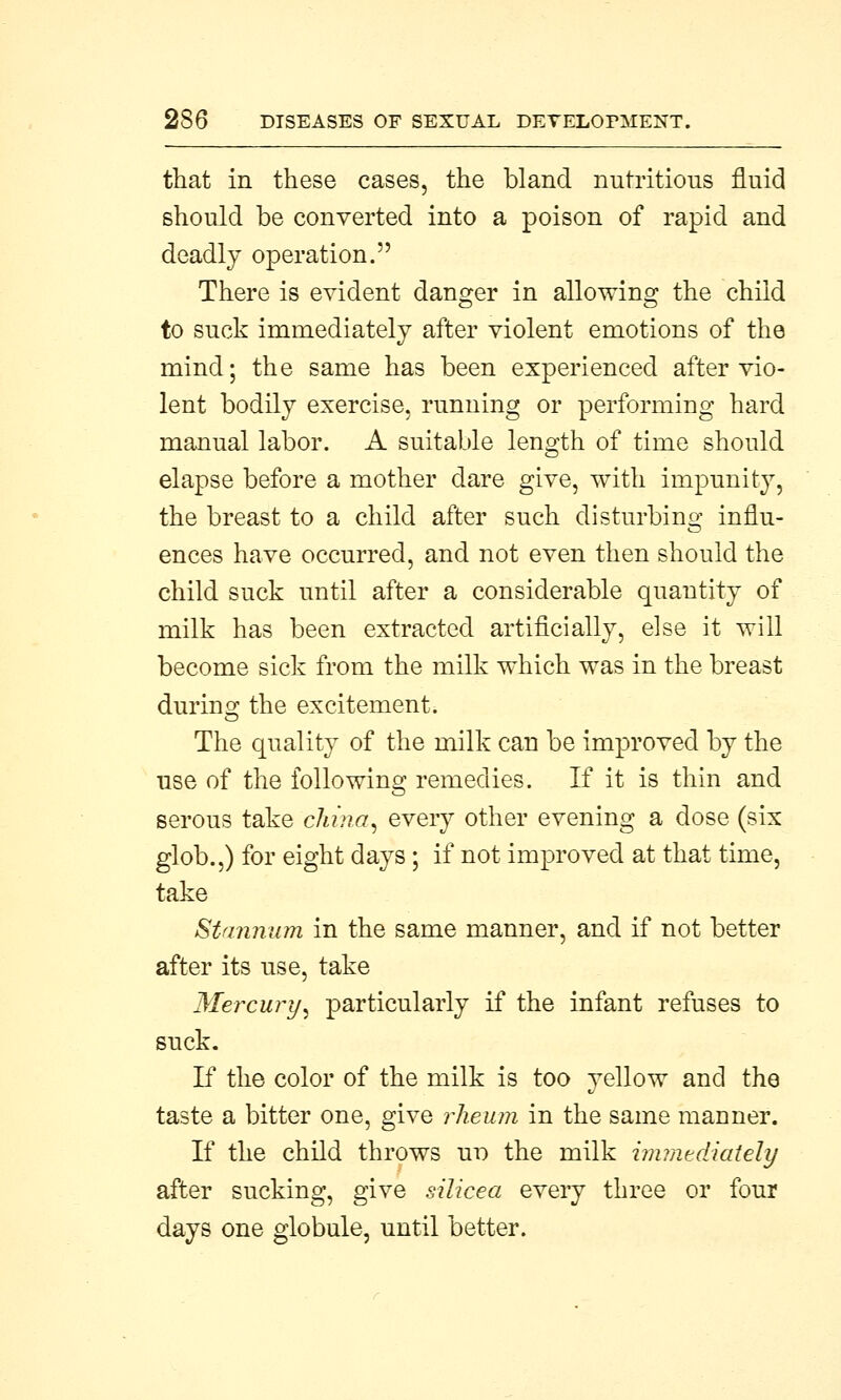 that in these cases, the bland nutritious fluid should be converted into a poison of rapid and deadly operation. There is evident danger in allowing the child to suck immediately after violent emotions of the mind; the same has been experienced after vio- lent bodily exercise, running or performing hard manual labor. A suitable length of time should elapse before a mother dare give, with impunity, the breast to a child after such disturbing influ- ences have occurred, and not even then should the child suck until after a considerable quantity of milk has been extracted artificially, else it will become sick from the milk which was in the breast during the excitement. The quality of the milk can be improved by the use of the following remedies. If it is thin and serous take china, every other evening a dose (six glob.,) for eight days; if not improved at that time, take Stannum in the same manner, and if not better after its use, take Mercury, particularly if the infant refuses to suck. If the color of the milk is too yellow and the taste a bitter one, give rheum in the same manner. If the child throws tro the milk immediately after sucking, give silicea every three or four days one globule, until better.