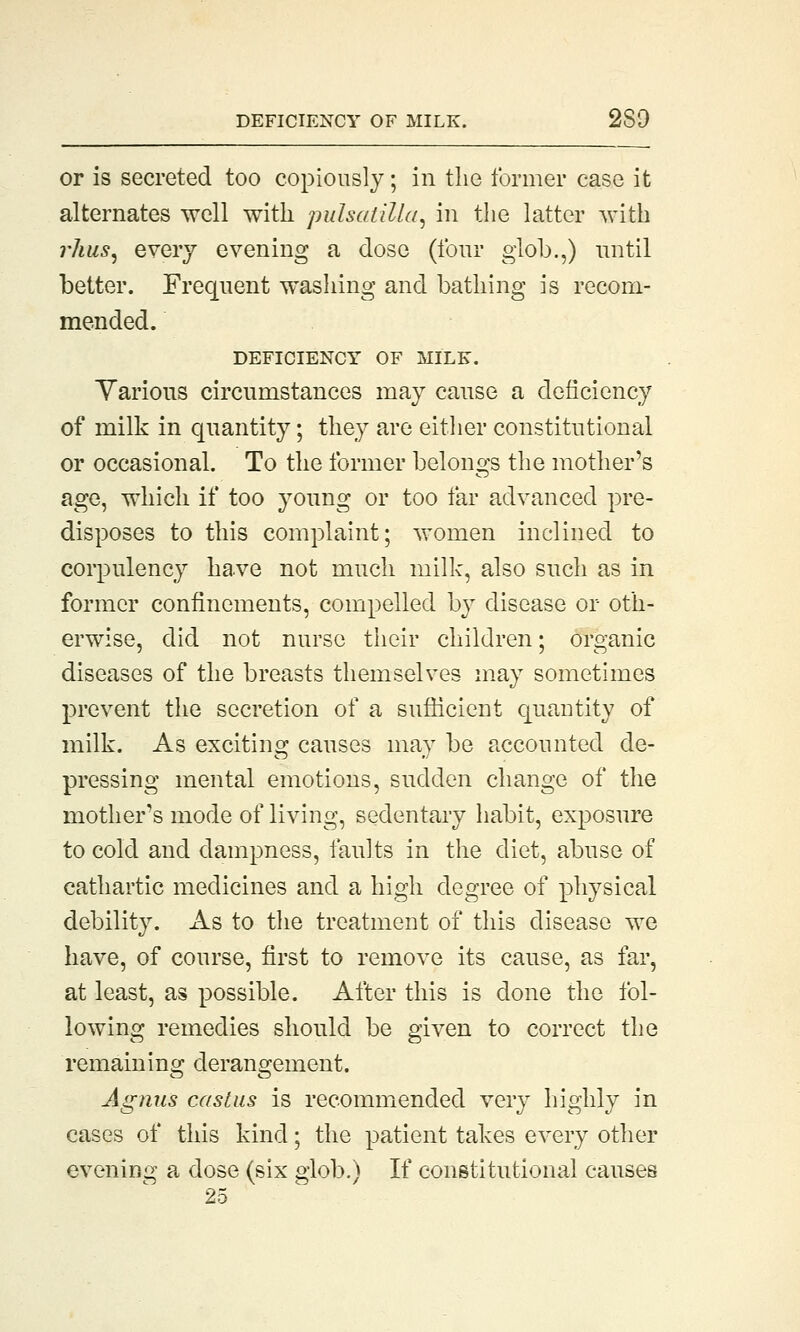 DEFICIENCY OF MILK. 2S9 or is secreted too copiously; in the former case it alternates well with pulsatilla, in the latter with rhus, every evening a dose (four glob.,) until better. Frequent washing and bathing is recom- mended. DEFICIENCY OF MILE. Various circumstances may cause a deficiency of milk in quantity; they are either constitutional or occasional. To the former belongs the mother's age, which if too young or too far advanced pre- disposes to this complaint; women inclined to corpulency have not much milk, also such as in former confinements, compelled by disease or oth- erwise, did not nurse their children; organic diseases of the breasts themselves may sometimes prevent the secretion of a sufficient quantity of milk. As exciting causes may be accounted de- pressing mental emotions, sudden change of the mother's mode of living, sedentary habit, exposure to cold and dampness, faults in the diet, abuse of cathartic medicines and a high degree of physical debility. As to the treatment of this disease we have, of course, first to remove its cause, as far, at least, as possible. After this is done the fol- lowing remedies should be given to correct the remaining derangement. Agnus castus is recommended very highly in cases of this kind; the patient takes every other evening a dose (six glob.) If constitutional causes 25