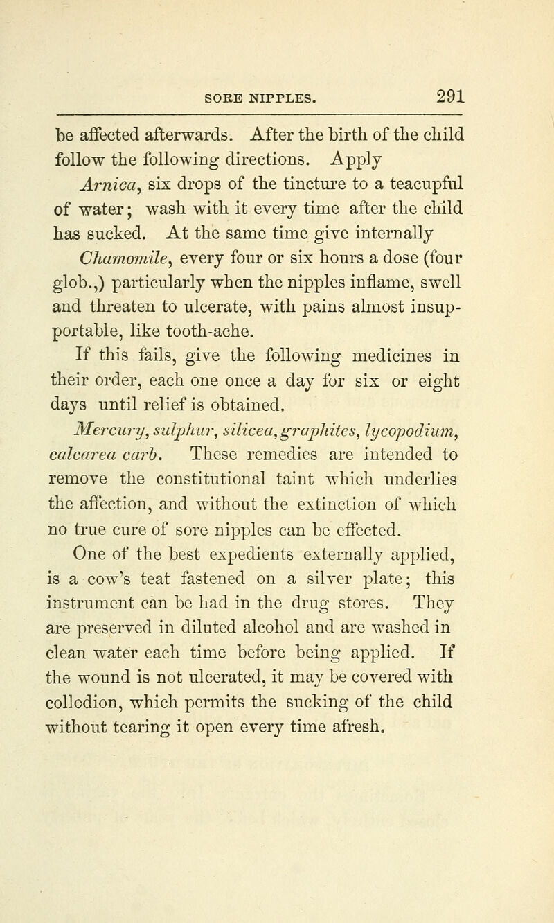 be affected afterwards. After the birth of the child follow the following directions. Apply Arnica, six drops of the tincture to a teacupful of water; wash with it every time after the child has sucked. At the same time give internally Chamomile, every four or six hours a dose (four glob.,) particularly when the nipples inflame, swell and threaten to ulcerate, with pains almost insup- portable, like tooth-ache. If this fails, give the following medicines in their order, each one once a day for six or eight days until relief is obtained. Mercury, sulphur, silicea,graphites, lycopodium, calcarea carb. These remedies are intended to remove the constitutional taint which underlies the affection, and without the extinction of which no true cure of sore nipples can be effected. One of the best expedients externally applied, is a cow's teat fastened on a silver plate; this instrument can be had in the drug stores. They are preserved in diluted alcohol and are washed in clean water each time before being applied. If the wound is not ulcerated, it may be covered with collodion, which permits the sucking of the child without tearing it open every time afresh.