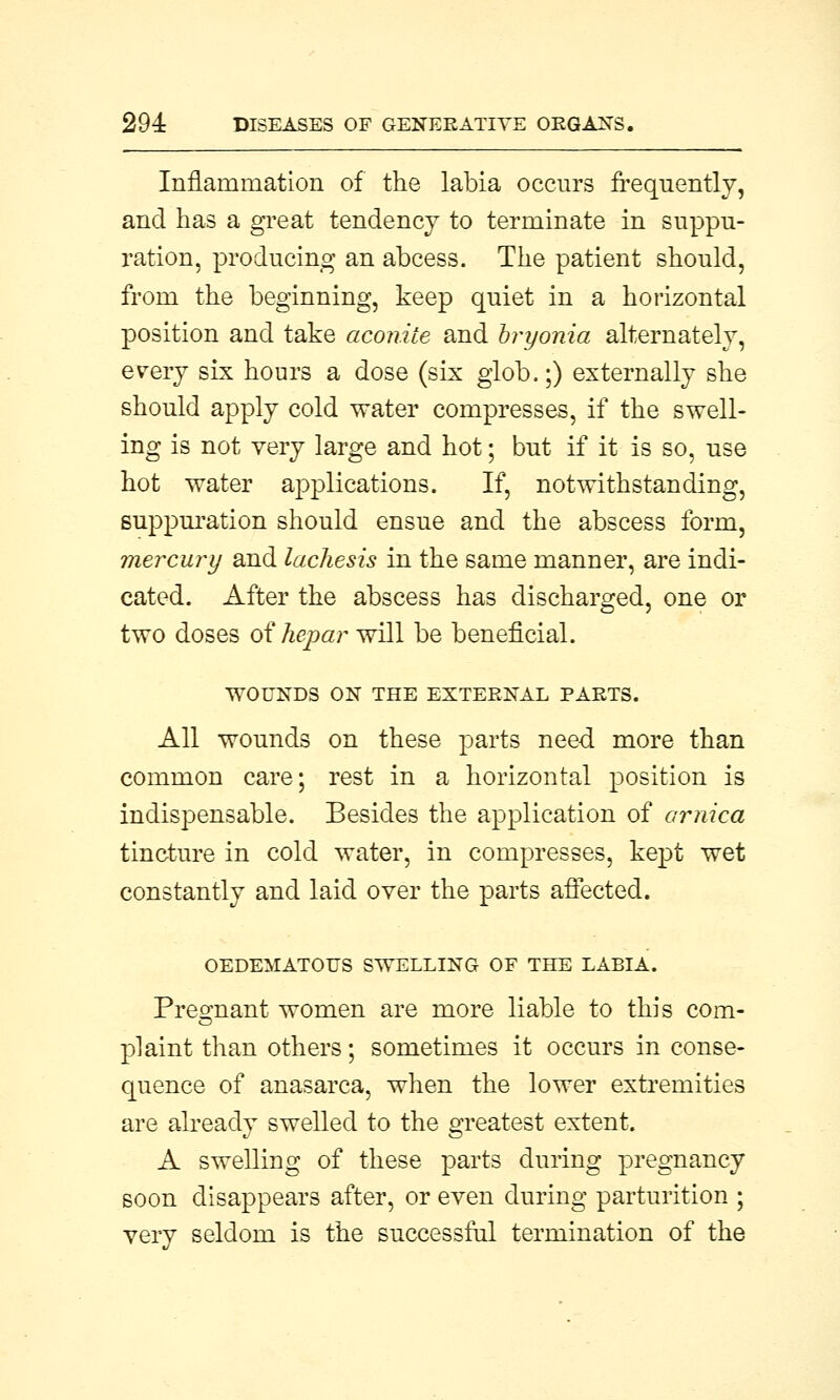 Inflammation of the labia occurs frequently, and has a great tendency to terminate in suppu- ration, producing an abcess. The patient should, from the beginning, keep quiet in a horizontal position and take aconite and bryonia alternately, every six hours a dose (six glob.;) externally she should apply cold water compresses, if the swell- ing is not very large and hot; but if it is so, use hot water applications. If, notwithstanding, suppuration should ensue and the abscess form, mercury and lachesis in the same manner, are indi- cated. After the abscess has discharged, one or two doses oihepar will be beneficial. WOUNDS ON THE EXTERNAL PARTS. All wounds on these parts need more than common care; rest in a horizontal position is indispensable. Besides the application of arnica tincture in cold water, in compresses, kept wet constantly and laid over the parts affected. OEDEMATOUS SWELLING OF THE LABIA. Pregnant women are more liable to this com- plaint than others; sometimes it occurs in conse- quence of anasarca, when the lower extremities are already swelled to the greatest extent. A swelling of these parts during pregnancy soon disappears after, or even during parturition ; very seldom is the successful termination of the