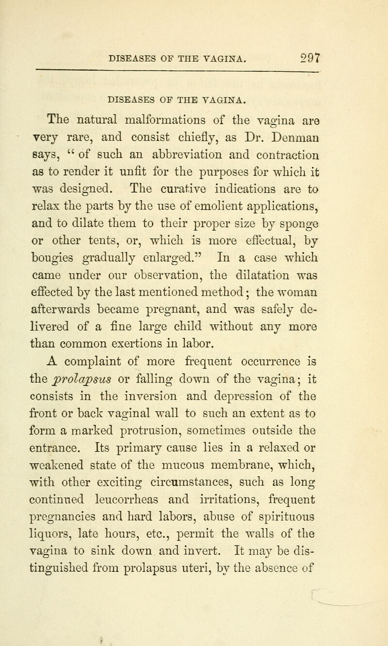 DISEASES OF THE VAGINA. The natural malformations of the vagina are very rare, and consist chiefly, as Dr. Denman says,  of such an abbreviation and contraction as to render it unfit for the purposes for which it was designed. The curative indications are to relax the parts by the use of emolient applications, and to dilate them to their proper size by sponge or other tents, or, which is more effectual, by bougies gradually enlarged. In a case which came under our observation, the dilatation was effected by the last mentioned method; the woman afterwards became pregnant, and was safely de- livered of a fine large child without any more than common exertions in labor. A complaint of more frequent occurrence is the prolapsus or falling down of the vagina; it consists in the inversion and depression of the front or back vaginal wall to such an extent as to form a marked protrusion, sometimes outside the entrance. Its primary cause lies in a relaxed or weakened state of the mucous membrane, which, with other exciting circumstances, such as long continued leucorrheas and irritations, frequent pregnancies and hard labors, abuse of spirituous liquors, late hours, etc., permit the walls of the vagina to sink down and invert. It may be dis- tinguished from prolapsus uteri, by the absence of