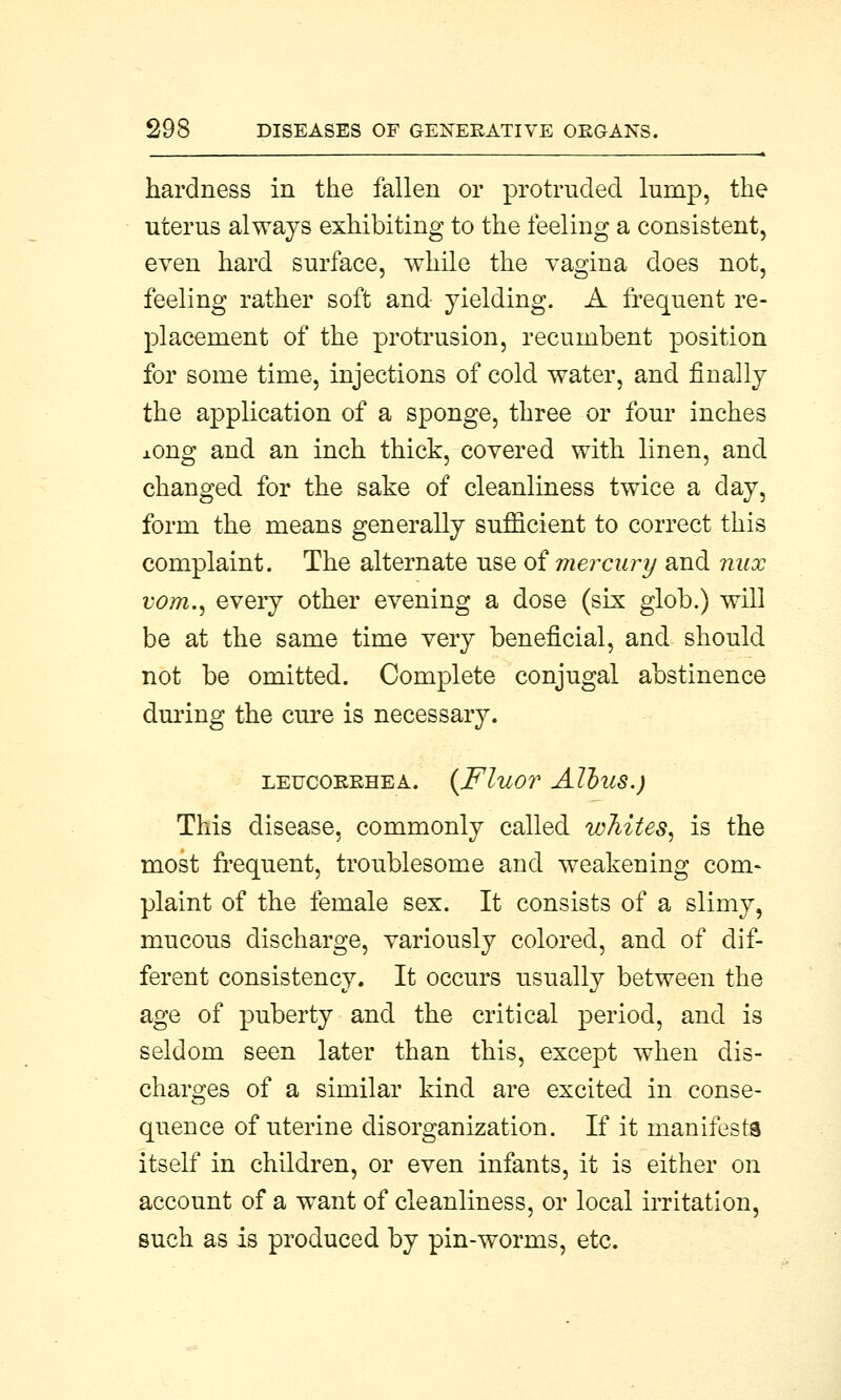 hardness in the fallen or protruded lump, the uterus always exhibiting to the feeling a consistent, even hard surface, while the vagina does not, feeling rather soft and- yielding. A frequent re- placement of the protrusion, recumbent position for some time, injections of cold water, and finally the application of a sponge, three or four inches xong and an inch thick, covered with linen, and changed for the sake of cleanliness twice a day, form the means generally sufficient to correct this complaint. The alternate use of mercury and mix vom., every other evening a dose (six glob.) will be at the same time very beneficial, and should not be omitted. Complete conjugal abstinence during the cure is necessary. LEUCOKRHEA. (FluOT AllllS.) This disease, commonly called whites, is the most frequent, troublesome and weakening com- plaint of the female sex. It consists of a slimy, mucous discharge, variously colored, and of dif- ferent consistency. It occurs usually between the age of puberty and the critical period, and is seldom seen later than this, except when dis- charges of a similar kind are excited in conse- quence of uterine disorganization. If it manifests itself in children, or even infants, it is either on account of a want of cleanliness, or local irritation, such as is produced by pin-worms, etc.