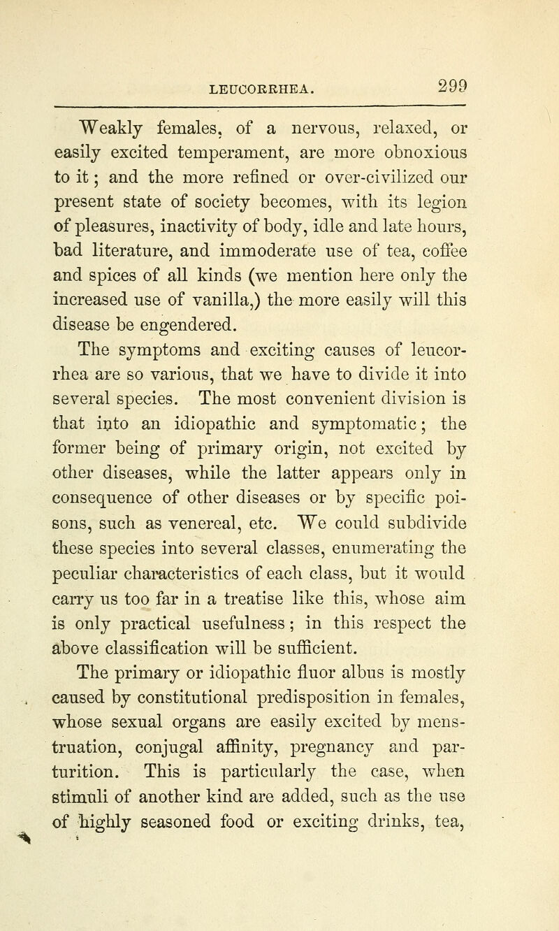 Weakly females, of a nervous, relaxed, or easily excited temperament, are more obnoxious to it; and the more refined or over-civilized our present state of society becomes, with its legion of pleasures, inactivity of body, idle and late hours, bad literature, and immoderate use of tea, coffee and spices of all kinds (we mention here only the increased use of vanilla,) the more easily will this disease be engendered. The symptoms and exciting causes of leucor- rhea are so various, that we have to divide it into several species. The most convenient division is that into an idiopathic and symptomatic; the former being of primary origin, not excited by other diseases, while the latter appears only in consequence of other diseases or by specific poi- sons, such as venereal, etc. We could subdivide these species into several classes, enumerating the peculiar characteristics of each class, but it would carry us too far in a treatise like this, whose aim is only practical usefulness; in this respect the above classification will be sufficient. The primary or idiopathic fiuor albus is mostly caused by constitutional predisposition in females, whose sexual organs are easily excited by mens- truation, conjugal affinity, pregnancy and par- turition. This is particularly the case, when stimuli of another kind are added, such as the use of highly seasoned food or exciting drinks, tea,