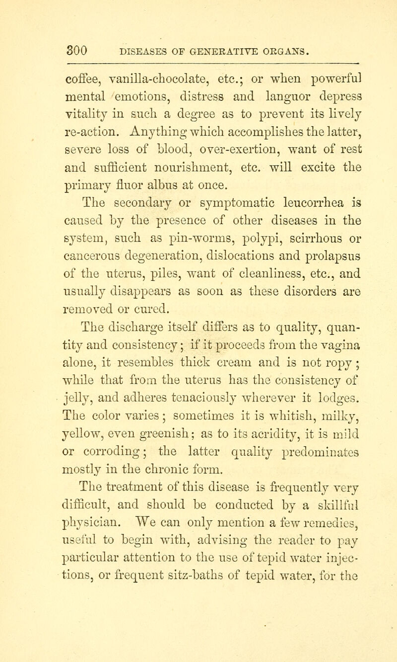 coffee, vanilla-chocolate, etc.; or when powerful mental emotions, distress and languor depress vitality in such a degree as to prevent its lively re-action. Anything which accomplishes the latter, severe loss of blood, over-exertion, want of rest and sufficient nourishment, etc. will excite the primary fluor albus at once. The secondary or symptomatic leucorrhea is caused by the presence of other diseases in the system, such as pin-worms, polypi, scirrhous or cancerous degeneration, dislocations and prolapsus of the uterus, piles, want of cleanliness, etc., and usually disappears as soon as these disorders are removed or cured. The discharge itself differs as to quality, quan- tity and consistency; if it proceeds from the vagina alone, it resembles thick cream and is not ropy; while that from the uterus has the consistency of jelly, and adheres tenaciously wherever it lodges. The color varies; sometimes it is whitish, milky, yellow, even greenish; as to its acridity, it is mild or corroding; the latter quality predominates mostly in the chronic form. The treatment of this disease is frequently very difficult, and should be conducted by a skillful physician. We can only mention a few remedies, useful to begin with, advising the reader to pay particular attention to the use of tepid water injec- tions, or frequent sitz-baths of tepid water, for the