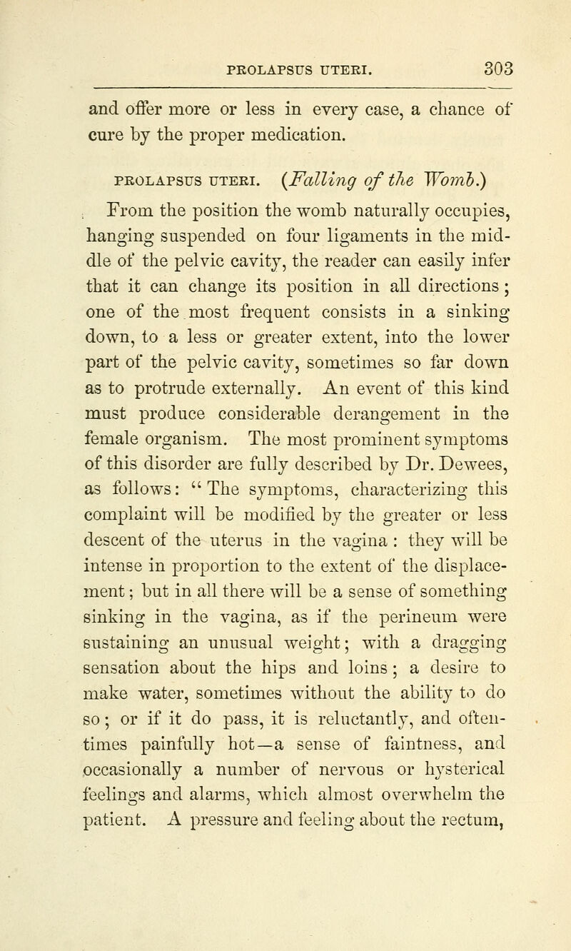 and offer more or less in every case, a chance of cure by the proper medication. prolapsus uteri. {Falling of the Womb.) From the position the womb naturally occupies, hanging suspended on four ligaments in the mid- dle of the pelvic cavity, the reader can easily infer that it can change its position in all directions; one of the most frequent consists in a sinking down, to a less or greater extent, into the lower part of the pelvic cavity, sometimes so far down as to protrude externally. An event of this kind must produce considerable derangement in the female organism. The most prominent symptoms of this disorder are fully described by Dr. Dewees, as follows:  The symptoms, characterizing this complaint will be modified by the greater or less descent of the uterus in the vagina : they will be intense in proportion to the extent of the displace- ment ; but in all there will be a sense of something sinking in the vagina, as if the perineum were sustaining an unusual weight; with a dragging sensation about the hips and loins ; a desire to make water, sometimes without the ability to do so; or if it do pass, it is reluctantly, and often- times painfully hot—a sense of faintness, and occasionally a number of nervous or hysterical feelings and alarms, which almost overwhelm the patient. A pressure and feeling about the rectum,