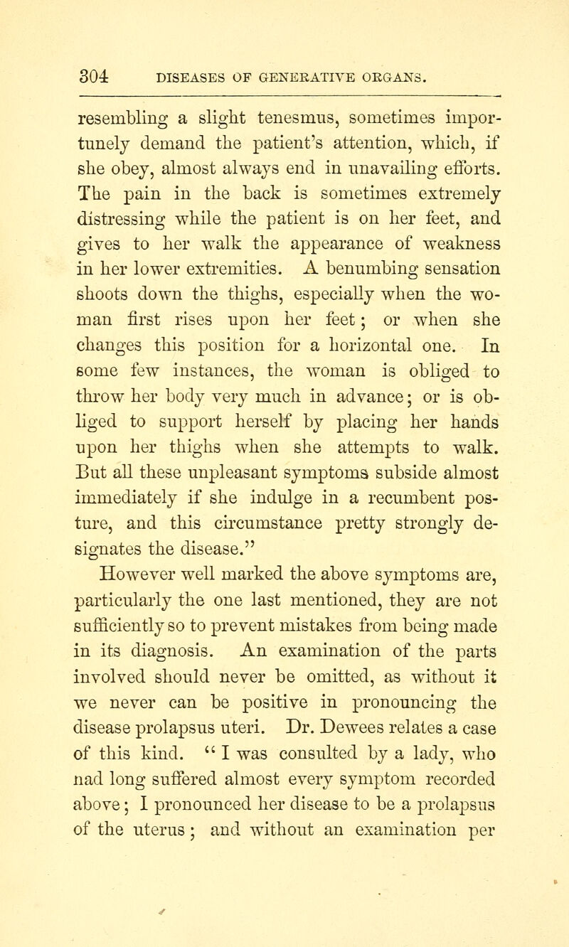 resembling a slight tenesmus, sometimes impor- tunely demand the patient's attention, which, if she obey, almost always end in unavailing efforts. The pain in the back is sometimes extremely distressing while the patient is on her feet, and gives to her walk the appearance of weakness in her lower extremities. A benumbing sensation shoots down the thighs, especially when the wo- man first rises upon her feet; or when she changes this position for a horizontal one. In some few instances, the woman is obliged to throw her body very much in advance; or is ob- liged to support herself by placing her hands upon her thighs when she attempts to walk. But all these unpleasant symptoms subside almost immediately if she indulge in a recumbent pos- ture, and this circumstance pretty strongly de- signates the disease. However well marked the above symptoms are, particularly the one last mentioned, they are not sufficiently so to prevent mistakes from being made in its diagnosis. An examination of the parts involved should never be omitted, as without it we never can be positive in pronouncing the disease prolapsus uteri. Dr. Dewees relates a case of this kind.  I was consulted by a lady, who nad long suffered almost every symptom recorded above; I pronounced her disease to be a prolapsus of the uterus; and without an examination per