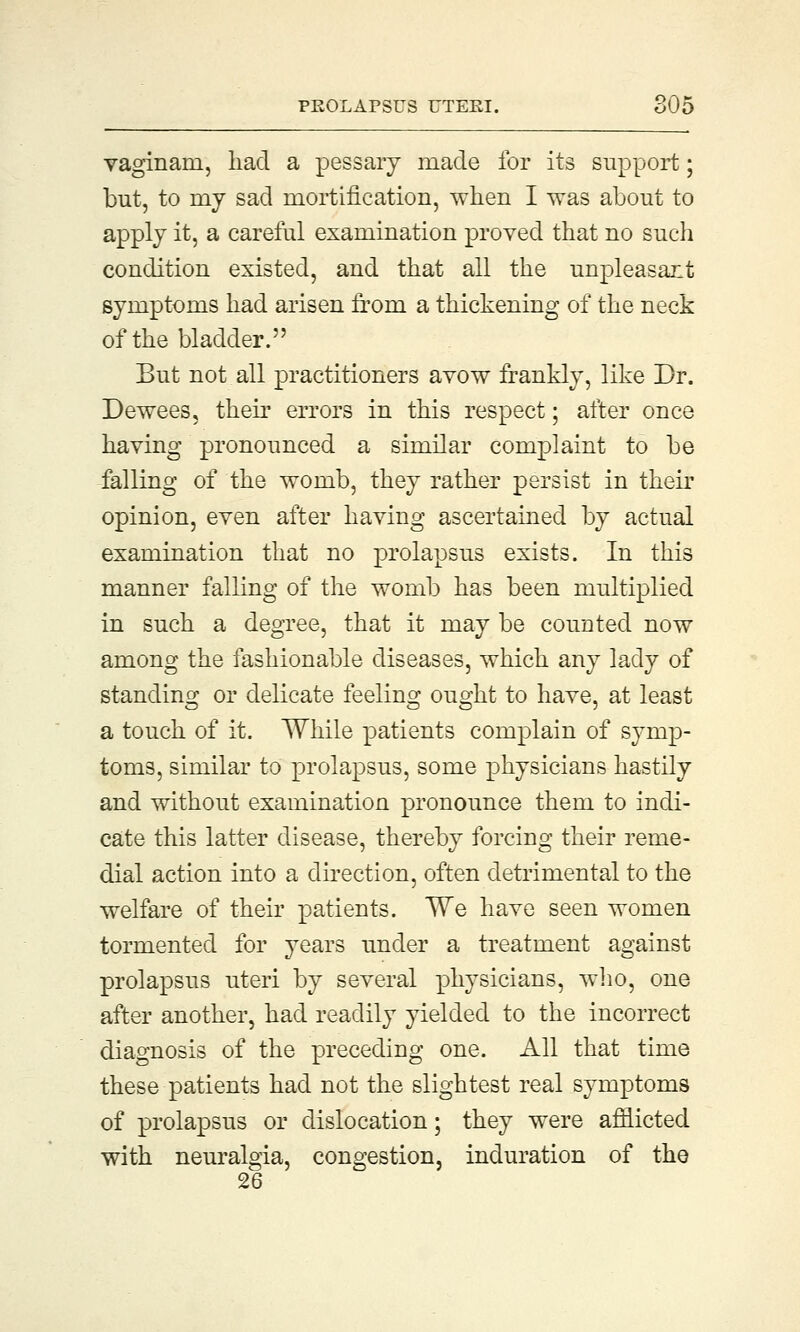 vaginani, had a pessary made for its support; but, to my sad mortification, when I was about to apply it, a careful examination proved that no such condition existed, and that all the unpleasant symptoms had arisen from a thickening of the neck of the bladder. But not all practitioners avow frankly, like Dr. Dewees, their errors in this respect; after once having pronounced a similar complaint to be falling of the womb, they rather persist in their opinion, even after having ascertained by actual examination that no prolapsus exists. In this manner falling of the womb has been multiplied in such a degree, that it may be counted now among the fashionable diseases, which any lady of standing or delicate feeling ought to have, at least a touch of it. While patients complain of symp- toms, similar to prolapsus, some physicians hastily and without examination pronounce them to indi- cate this latter disease, thereby forcing their reme- dial action into a direction, often detrimental to the welfare of their patients. We have seen women tormented for years under a treatment against prolapsus uteri by several physicians, who, one after another, had readily yielded to the incorrect diagnosis of the preceding one. All that time these patients had not the slightest real symptoms of prolapsus or dislocation; they were afflicted with neuralgia, congestion, induration of the 26