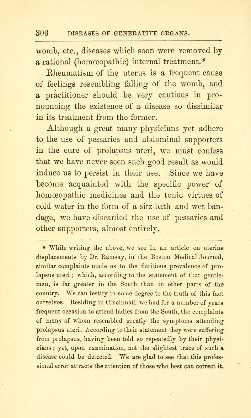 womb, etc., diseases which soon were removed by a rational (homoeopathic) internal treatment.* Rheumatism of the nterus is a frequent cause of feelings resembling falling of the womb, and a practitioner should be very cautious in pro- nouncing the existence of a disease so dissimilar in its treatment from the former. Although a great many physicians yet adhere to the use of pessaries and abdominal supporters in the cure of prolapsus uteri, we must confess that we have never seen such good result as would induce us to persist in their use. Since we have become acquainted with the specific power of homoeopathic medicines and the tonic virtues of cold water in the form of a sitz-bath and wet ban- dage, we have discarded the use of pessaries and other supporters, almost entirely. * While writing the above, we see in an article on uterine displacements by Dr. Ramsay, in the Boston Medical Journal, similar complaints made as to the fictitious prevalence of pro- lapsus uteri; which, according to the statement of that gentle- man, is far greater in the South than in other parts of the country. We can testify in so:ne degree to the truth of this fact ourselves. Residing in Cincinnati, we had for a number of years frequent occasion to attend ladies from the South, the complaints of many of wham resembled greatly the symptoms attending prolapsus uteri. According to their statement they were suffering from prolapsus, having been told so repeatedly by their physi- cians ; yet, upon examination, not the slightest trace of such a disease could be detected. We are glad to see that this profes- sional error attracts the attention of those who best can correct it.