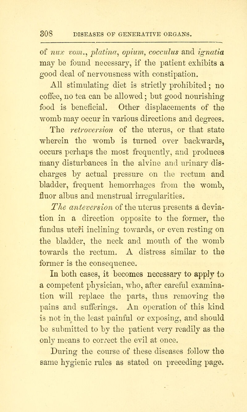 of nux vom., platina, opium, cocculus and ignatia may be found necessary, if the patient exhibits a good deal of nervousness with constipation. All stimulating diet is strictly prohibited; no coffee, no tea can be allowed; but good nourishing food is beneficial. Other displacements of the womb may occur in various directions and degrees. The retroversion of the uterus, or that state wherein the womb is turned over backwards, occurs perhaps the most frequently, and produces many disturbances in the alvine and urinary dis- charges by actual pressure on the rectum and bladder, frequent hemorrhages from the womb, fluor albus and menstrual irregularities. The anteversion of the uterus presents a devia- tion in a direction opposite to the former, the fundus uteri inclining towards, or even resting on the bladder, the neck and mouth of the womb towards the rectum. A distress similar to the former is the consequence. In both cases, it becomes necessary to apply to a competent physician, who, after careful examina- tion will replace the parts, thus removing the pains and sufferings. An operation of this kind is not in the least painful or exposing, and should be submitted to by the patient very readily as the only means to correct the evil at once. During the course of these diseases follow the same hygienic rules as stated on preceding page.