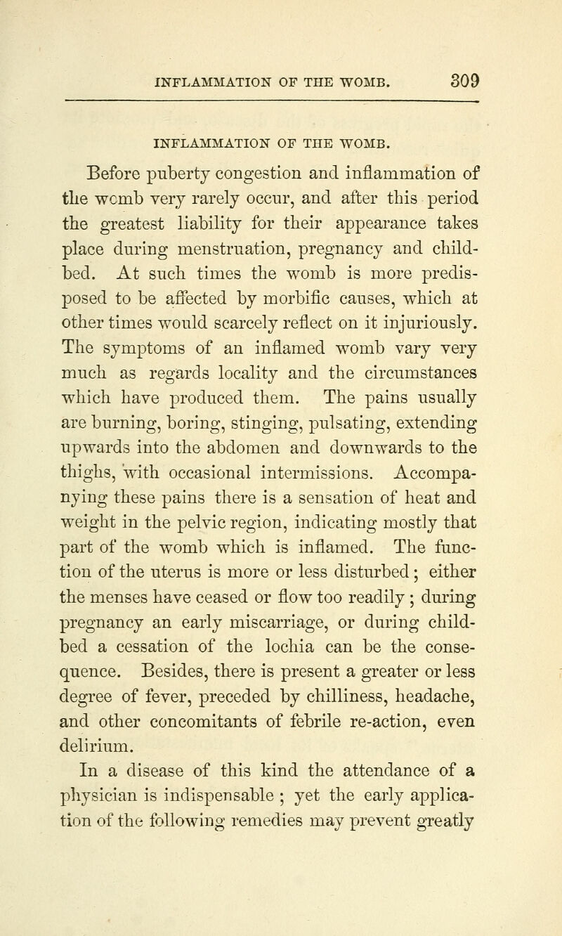 INFLAMMATION OF THE WOMB. Before puberty congestion and inflammation of the wcmb very rarely occur, and after this period the greatest liability for their appearance takes place during menstruation, pregnancy and child- bed. At such times the womb is more predis- posed to be affected by morbific causes, which at other times would scarcely reflect on it injuriously. The symptoms of an inflamed womb vary very much as regards locality and the circumstances which have produced them. The pains usually are burning, boring, stinging, pulsating, extending upwards into the abdomen and downwards to the thighs, with occasional intermissions. Accompa- nying these pains there is a sensation of heat and weight in the pelvic region, indicating mostly that part of the womb which is inflamed. The func- tion of the uterus is more or less disturbed; either the menses have ceased or flow too readily ; during pregnancy an early miscarriage, or during child- bed a cessation of the lochia can be the conse- quence. Besides, there is present a greater or less degree of fever, preceded by chilliness, headache, and other concomitants of febrile re-action, even delirium. In a disease of this kind the attendance of a physician is indispensable ; yet the early applica- tion of the following remedies may prevent greatly