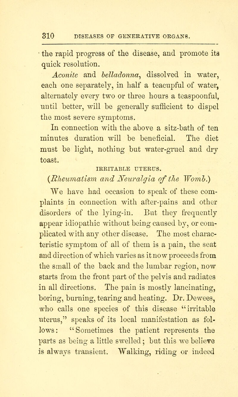 • the rapid progress of the disease, and promote its quick resolution. Aconite and belladonna, dissolved in water, each one separately, in half a teacupful of water, alternately every two or three hours a teaspoonful, until better, will be generally sufficient to dispel the most severe symptoms. In connection with the above a sitz-bath of ten minutes duration will be beneficial. The diet must be light, nothing but water-gruel and dry toast. IRRITABLE UTERUS. {Rheumatism and Neuralgia of the Womb.) We have had occasion to speak of these com- plaints in connection with after-pains and other disorders of the lying-in. But they frequently appear idiopathic without being caused by, or com- plicated with any other disease. The most charac- teristic symptom of all of them is a pain, the seat and direction of which varies as it now proceeds from the small of the back and the lumbar region, now starts from the front part of the pelvis and radiates in all directions. The pain is mostly lancinating, boring, burning, tearing and heating. Dr. Dewees, who calls one species of this disease irritable uterus, speaks of its local manifestation as fol- lows: Sometimes the patient represents the parts as being a little swelled ; but this we believe is always transient. Walking, riding or indeed