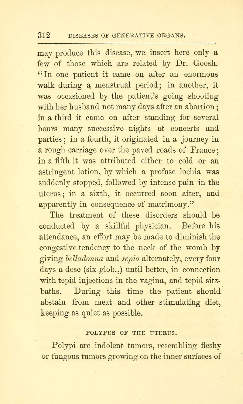 may produce this disease, we insert here only a few of those which are related by Dr. Goosli. In one patient it came on after an enormous walk during a menstrual period; in another, it was occasioned by the patient's going shooting with her husband not many days after an abortion ; in a third it came on after standing for several hours many successive nights at concerts and parties; in a fourth, it originated in a journey in a rough carriage over the paved roads of France; in a fifth it was attributed either to cold or an astringent lotion, by which a profuse lochia, was suddenly stopped, followed by intense pain in the uterus; in a sixth, it occurred soon after, and apparently in consequence of matrimony. The treatment of these disorders should be conducted by a skillful physician. Before his attendance, an effort may be made to diminish the congestive tendency to the neck of the womb by giving belladonna and sepia alternately, every four days a dose (six glob.,) until better, in connection with tepid injections in the vagina, and tepid sitz- baths. During this time the patient should abstain from meat and other stimulating diet, keeping as quiet as possible. POLYPUS OF THE UTERUS. Polypi are indolent tumors, resembling fleshy or fungous tumors oTOwino; on the inner surfaces of