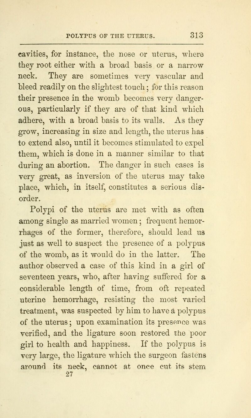 cavities, for instance, the nose or uterus, where they root either with a broad basis or a narrow neck. They are sometimes very vascular and bleed readily on the slightest touch; for this reason their presence in the womb becomes very danger- ous, particularly if they are of that kind which adhere, with a broad basis to its walls. As they grow, increasing in size and length, the uterus has to extend also, until it becomes stimulated to expel them, which is done in a manner similar to that during an abortion. The danger in such cases is very great, as inversion of the uterus may take place, which, in itself, constitutes a serious dis- order. Polypi of the uterus are met with as often among single as married women; frequent hemor- rhages of the former, therefore, should lead us just as well to suspect the presence of a polypus of the womb, as it would do in the latter. The author observed a case of this kind in a girl of seventeen years, who, after having suffered for a considerable length of time, from oft repeated uterine hemorrhage, resisting the most varied treatment, was suspected by him to have a polypus of the uterus; upon examination its presence was verified, and the ligature soon restored the poor girl to health and happiness. If the polypus is very large, the ligature which the surgeon fastens around its neck, cannot at once cut its stem 27