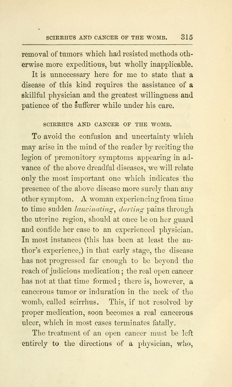 removal of tumors which had resisted methods oth- erwise more expeditious, but wholly inapplicable. It is unnecessary here for me to state that a disease of this kind requires the assistance of a skillful physician and the greatest willingness and patience of the sufferer while under his care. SCIRRHUS AND CANCER OF THE WOMB. To avoid the confusion and uncertainty which may arise in the mind of the reader by reciting the legion of premonitory symptoms appearing in ad- vance of the above dreadful diseases, we will relate only the most important one which indicates the presence of the above disease more surely than any other symptom. A woman experiencing from time to time sudden lancinating^ darting pains through the uterine region, should at once be on her guard and confide her case to an experienced physician. In most instances (this has been at least the au- thor's experience,) in that early stage, the disease has not progressed far enough to be beyond the reach of judicious medication; the real open cancer has not at that time formed; there is, however, a cancerous tumor or induration in the neck of the womb, called scirrhus. This, if not resolved by proper medication, soon becomes a real cancerous ulcer, which in most cases terminates fatally. The treatment of an open cancer must be left entirely to the directions of a physician, who,