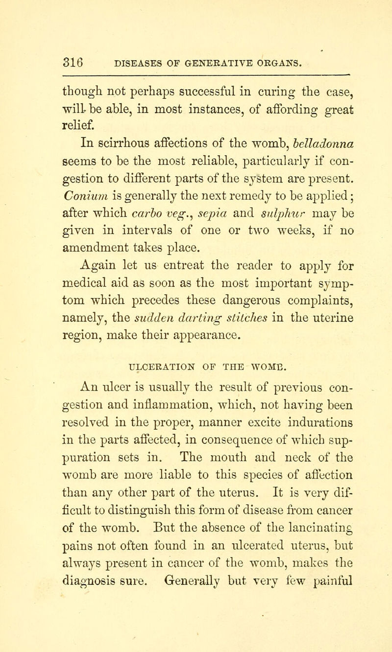 though not perhaps successful in curing the case, will be able, in most instances, of affording great relief. In scirrhous affections of the womb, belladonna seems to be the most reliable, particularly if con- gestion to different parts of the system are present. Conium is generally the next remedy to be applied; after which carbo veg., sepia and sulphur may be given in intervals of one or two weeks, if no amendment takes place. Again let us entreat the reader to apply for medical aid as soon as the most important symp- tom which precedes these dangerous complaints, namely, the sudden darting stitches in the uterine region, make their appearance. ULCERATION OF THE WOMB. An ulcer is usually the result of previous con- gestion and inflammation, which, not having been resolved in the proper, manner excite indurations in the parts affected, in consequence of which sup- puration sets in. The mouth and neck of the womb are more liable to this species of affection than any other part of the uterus. It is very dif- ficult to distinguish this form of disease from cancer of the womb. But the absence of the lancinating pains not often found in an ulcerated uterus, but always present in cancer of the womb, makes the diagnosis sure. Generally but very few painful