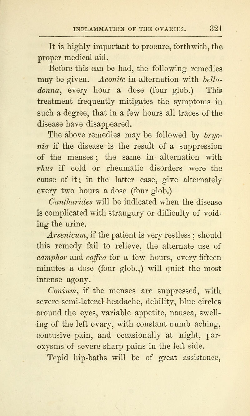 It is highly important to procure, forthwith, the proper medical aid. Before this can be had, the following remedies may be given. Aconite in alternation with bella- donna, every hour a dose (four glob.) This treatment frequently mitigates the symptoms in such a degree, that in a few hours all traces of the disease have disappeared. The above remedies may be followed by bryo- nies if the disease is the result of a suppression of the menses; the same in alternation with rhus if cold or rheumatic disorders were the cause of it; in the latter case, give alternately every two hours a dose (four glob.) Cantharides will be indicated when the disease is complicated with strangury or difficulty of void- ing the urine. Arsenicum, if the patient is very restless ; should this remedy fail to relieve, the alternate use of camphor and coffea for a few hours, every fifteen minutes a dose (four glob.,) will quiet the most intense agony. Conium, if the menses are suppressed, with severe semi-lateral headache, debility, blue circles around the eyes, variable appetite, nausea, swell- ing of the left ovary, with constant Dumb aching, contusive pain, and occasionally at night, par- oxysms of severe sharp pains in the left side. Tepid hip-baths will be of great assistance,