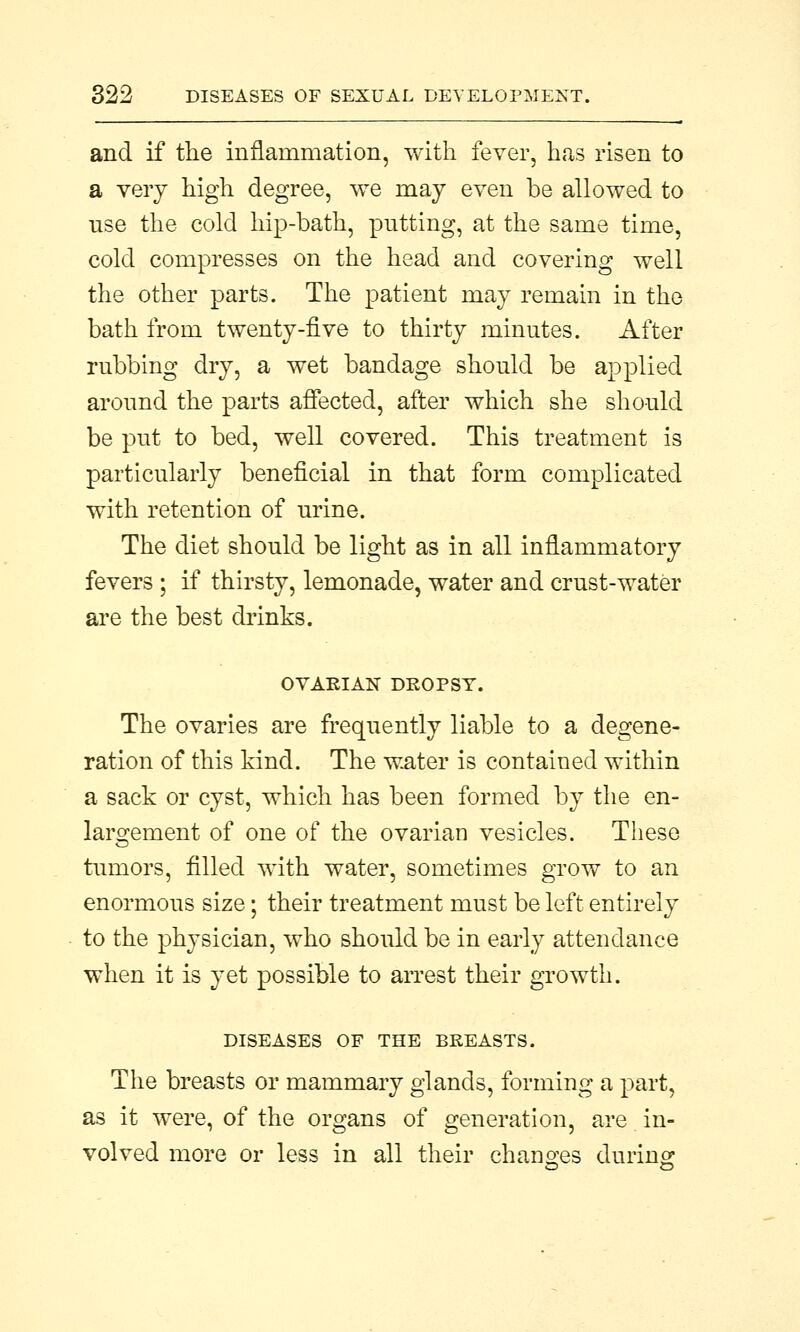 and if the inflammation, with fever, has risen to a very high degree, we may even be allowed to nse the cold hip-bath, putting, at the same time, cold compresses on the head and covering well the other parts. The patient may remain in the bath from twenty-five to thirty minutes. After rnbbing dry, a wet bandage should be applied around the parts affected, after which she should be put to bed, well covered. This treatment is particularly beneficial in that form complicated with retention of urine. The diet should be light as in all inflammatory fevers ; if thirsty, lemonade, water and crust-water are the best drinks. OVARIAN DROPSY. The ovaries are frequently liable to a degene- ration of this kind. The water is contained within a sack or cyst, which has been formed by the en- largement of one of the ovarian vesicles. These tumors, filled with water, sometimes grow to an enormous size; their treatment must be left entirely to the physician, who should be in early attendance when it is yet possible to arrest their growth. DISEASES OF THE BREASTS. The breasts or mammary glands, forming a part, as it were, of the organs of generation, are in- volved more or less in all their changes during