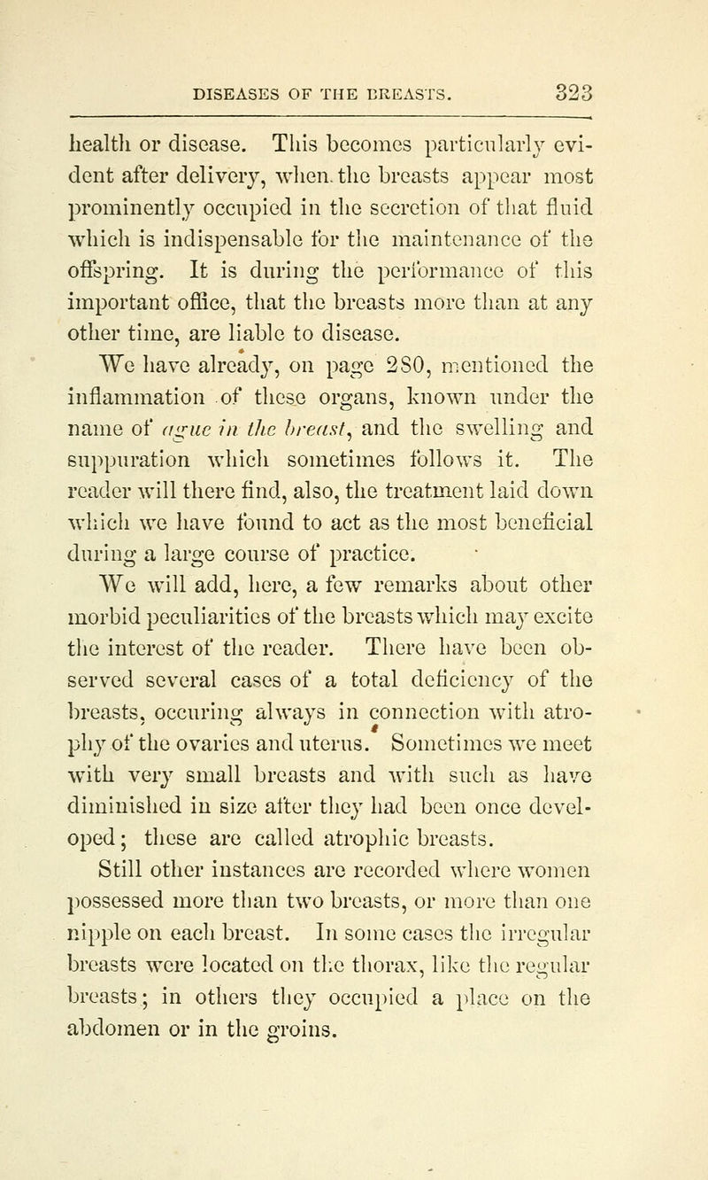 health or disease. This becomes particularly evi- dent after delivery, when, the breasts appear most prominently occupied in the secretion of that fluid which is indispensable for the maintenance of the offspring. It is during the performance of this important office, that the breasts more than at any other time, are liable to disease. We have already, on page 2SO, mentioned the inflammation of these organs, known under the name of ague in the breast, and the swelling and suppuration which sometimes follows it. The reader will there find, also, the treatment laid down which we have found to act as the most beneficial during a large course of practice. We will add, here, a few remarks about other morbid peculiarities of the breasts which may excite the interest of the reader. There have been ob- served several cases of a total deficiency of the breasts, occuring always in connection with atro- phy of the ovaries and uterus. Sometimes we meet with very small breasts and with such as have diminished in size after they had been once devel- oped; these are called atrophic breasts. Still other instances are recorded where women possessed more than two breasts, or more than one nipple on each breast. In some cases the irregular breasts were located on the thorax, like the regular breasts; in others they occupied a place on the abdomen or in the groins.