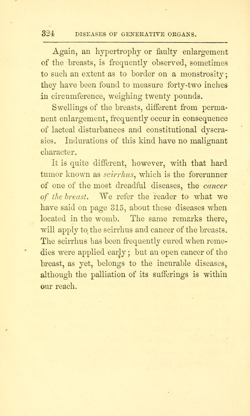 Again, an hypertrophy or faulty enlargement of the breasts, is frequently observed, sometimes to such an extent as to border on a monstrosity; they have been found to measure forty-two inches in circumference, weighing twenty pounds. Swellings of the breasts, different from perma- nent enlargement, frequently occur in consequence of lacteal disturbances and constitutional dyscra- sies. Indurations of this kind have no malignant character. It is quite different, however, with that hard tumor known as scirrhus^ which is the forerunner of one of the most dreadful diseases, the cancer of the breast. We refer the reader to what we have said on page 315, about these diseases when located in the womb. The same remarks there, will apply to the scirrhus and cancer of the breasts. The scirrhus has been frequently cured when reme- dies were applied early; but an open cancer of the breast, as yet, belongs to the incurable diseases, although the palliation of its sufferings is within our reach.