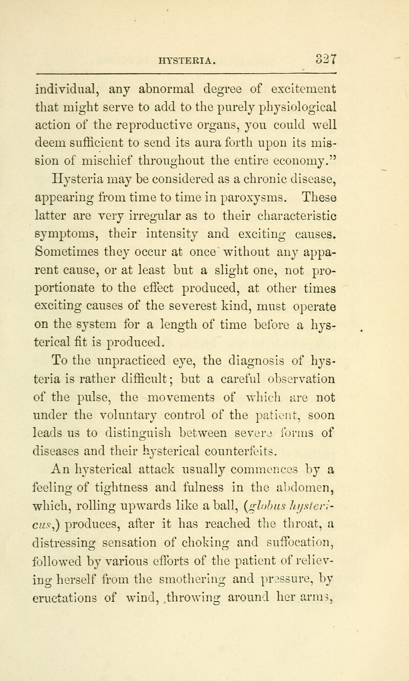 individual, any abnormal degree of excitement that might serve to add to the purely physiological action of the reproductive organs, you could well deem sufficient to send its aura forth upon its mis- sion of mischief throughout the entire economy. Hysteria may be considered as a chronic disease, appearing from time to time in paroxysms. These latter are very irregular as to their characteristic symptoms, their intensity and exciting causes. Sometimes they occur at once without any appa- rent cause, or at least but a slight one, not pro- portionate to the effect produced, at other times exciting causes of the severest kind, must operate on the system for a length of time before a hys- terical fit is produced. To the unpracticed eye, the diagnosis of hys- teria is rather difficult; but a careful observation of the pulse, the movements of which are not under the voluntary control of the patient, soon leads us to distinguish between severe forms of diseases and their hysterical counterfeits. An hysterical attack usually commences by a feeling of tightness and fulness in the abdomen, which, rolling upwards like a ball, (globus lujster;- cus,) produces, after it has reached the throat, a distressing sensation of choking and suffocation, followed by various efforts of the patient of reliev- ing herself from the smothering and pressure, by eructations of wind, .throwing around her.arm?,