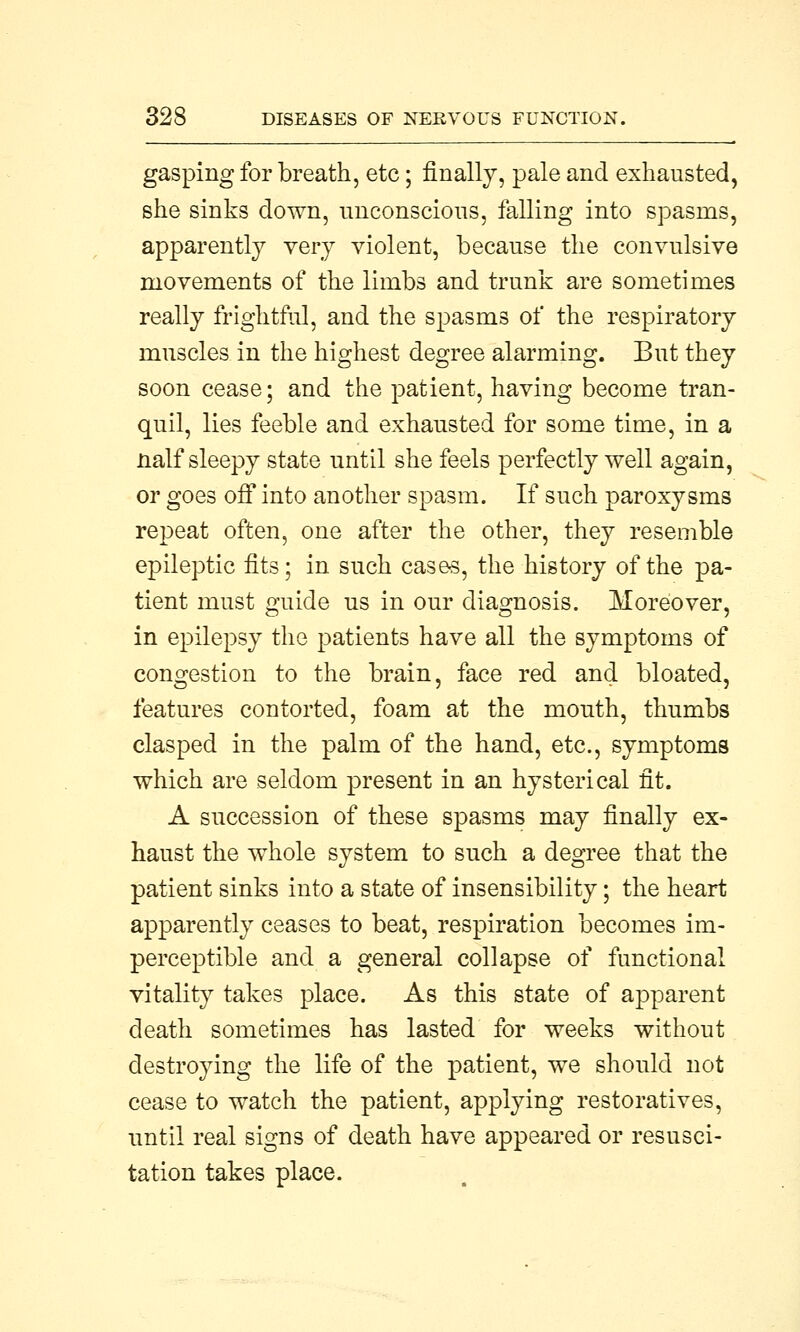 gasping for breath, etc; finally, pale and exhausted, she sinks down, unconscious, falling into spasms, apparently very violent, because the convulsive movements of the limbs and trunk are sometimes really frightful, and the spasms of the respiratory muscles in the highest degree alarming. But they soon cease; and the patient, having become tran- quil, lies feeble and exhausted for some time, in a naif sleepy state until she feels perfectly well again, or goes off into another spasm. If such paroxysms repeat often, one after the other, they resemble epileptic fits; in such cases, the history of the pa- tient must guide us in our diagnosis. Moreover, in epilepsy the patients have all the symptoms of congestion to the brain, face red and bloated, features contorted, foam at the mouth, thumbs clasped in the palm of the hand, etc., symptoms which are seldom present in an hysterical fit. A succession of these spasms may finally ex- haust the whole system to such a degree that the patient sinks into a state of insensibility; the heart apparently ceases to beat, respiration becomes im- perceptible and a general collapse of functional vitality takes place. As this state of apparent death sometimes has lasted for weeks without destroying the life of the patient, we should not cease to watch the patient, applying restoratives, until real signs of death have appeared or resusci- tation takes place.