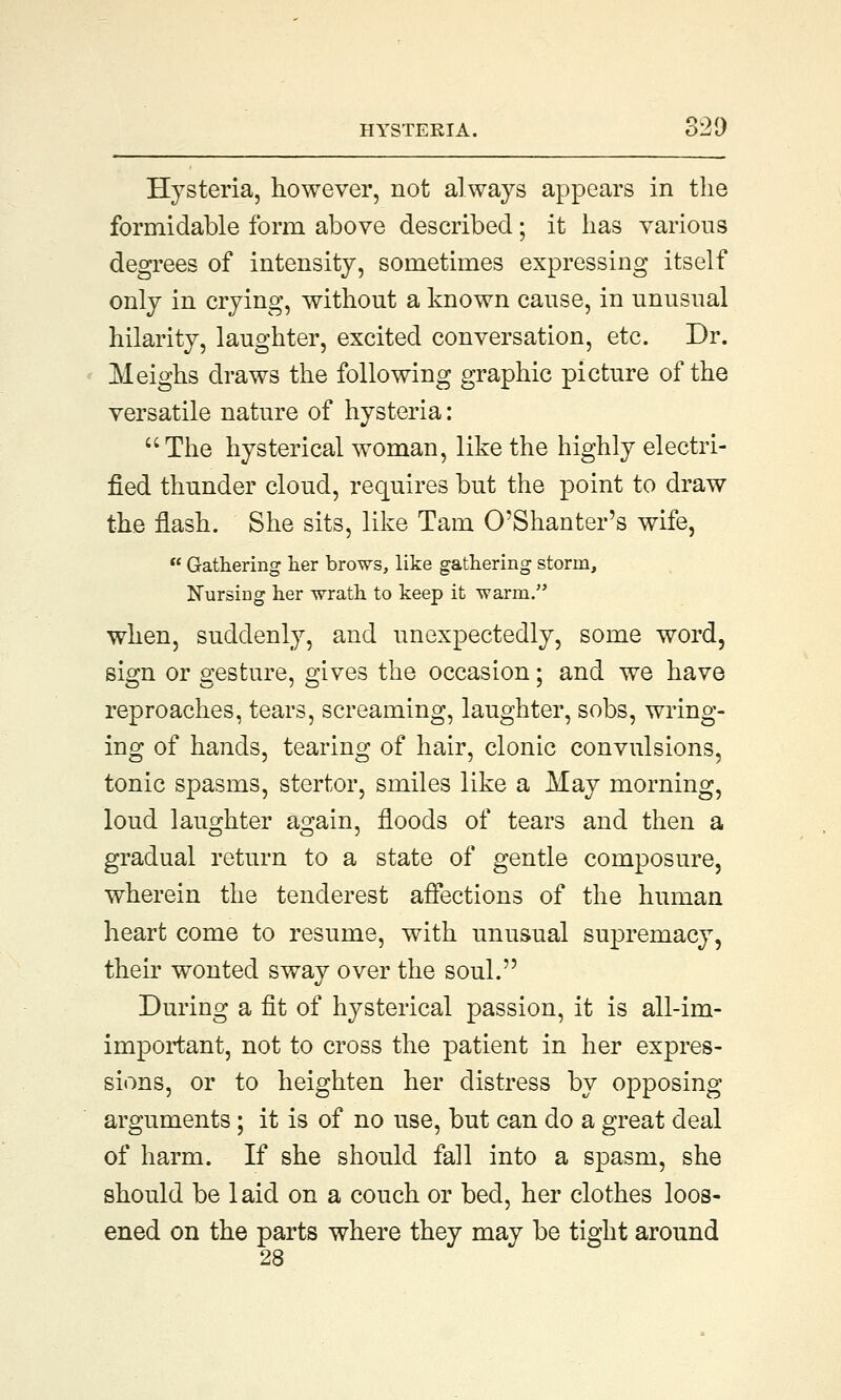 Hysteria, however, not always appears in the formidable form above described; it has various degrees of intensity, sometimes expressing itself only in crying, without a known cause, in unusual hilarity, laughter, excited conversation, etc. Dr. Meighs draws the following graphic picture of the versatile nature of hysteria: The hysterical woman, like the highly electri- fied thunder cloud, requires but the point to draw the flash. She sits, like Tarn O'Shanter's wife,  Gathering her brows, like gathering storm, Nursiog her wrath to keep it warm. when, suddenly, and unexpectedly, some word, sign or gesture, gives the occasion; and we have reproaches, tears, screaming, laughter, sobs, wring- ing of hands, tearing of hair, clonic convulsions, tonic spasms, stertor, smiles like a May morning, loud laughter again, floods of tears and then a gradual return to a state of gentle composure, wherein the tenderest affections of the human heart come to resume, with unusual supremacy, their wonted sway over the soul. During a fit of hysterical passion, it is all-im- important, not to cross the patient in her expres- sions, or to heighten her distress by opposing arguments ; it is of no use, but can do a great deal of harm. If she should fall into a spasm, she should be 1 aid on a couch or bed, her clothes loos- ened on the parts where they may be tight around 28