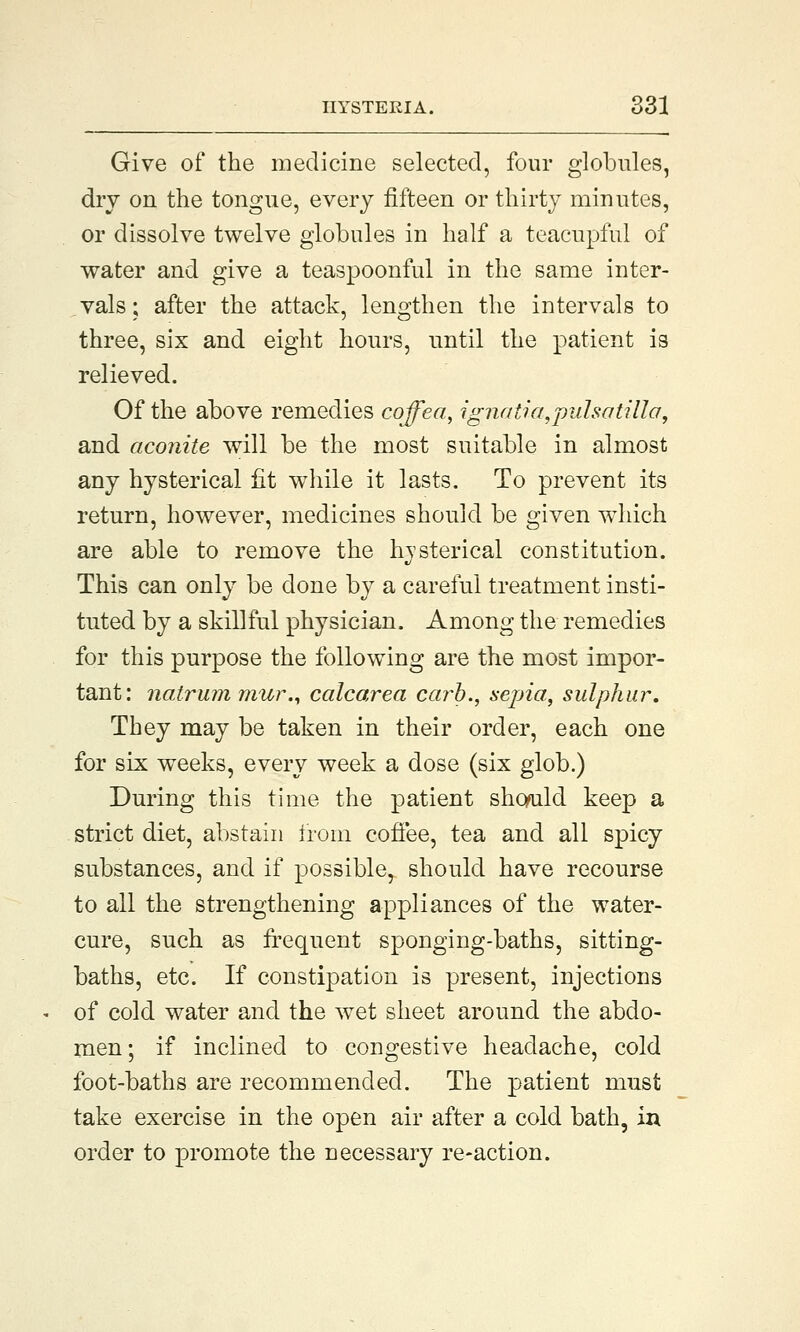 Give of the medicine selected, four globules, dry on the tongue, every fifteen or thirty minutes, or dissolve twelve globules in half a teacupful of water and give a teaspoonful in the same inter- vals; after the attack, lengthen the intervals to three, six and eight hours, until the patient is relieved. Of the above remedies cojfea, ignatia,pulsatilla, and aconite will be the most suitable in almost any hysterical fit while it lasts. To prevent its return, however, medicines should be given wdiich are able to remove the hysterical constitution. This can only be done by a careful treatment insti- tuted by a skillful physician. Among the remedies for this purpose the following are the most impor- tant: natrum mur., calcarea carb., sepia, sulphur. They may be taken in their order, each one for six weeks, every week a dose (six glob.) During this time the patient sho/uld keep a strict diet, abstain from coffee, tea and all spicy substances, and if possible, should have recourse to all the strengthening appliances of the water- cure, such as frequent sponging-baths, sitting- baths, etc. If constipation is present, injections of cold water and the wet sheet around the abdo- men; if inclined to congestive headache, cold foot-baths are recommended. The patient must take exercise in the open air after a cold bath, in order to promote the necessary re-action.