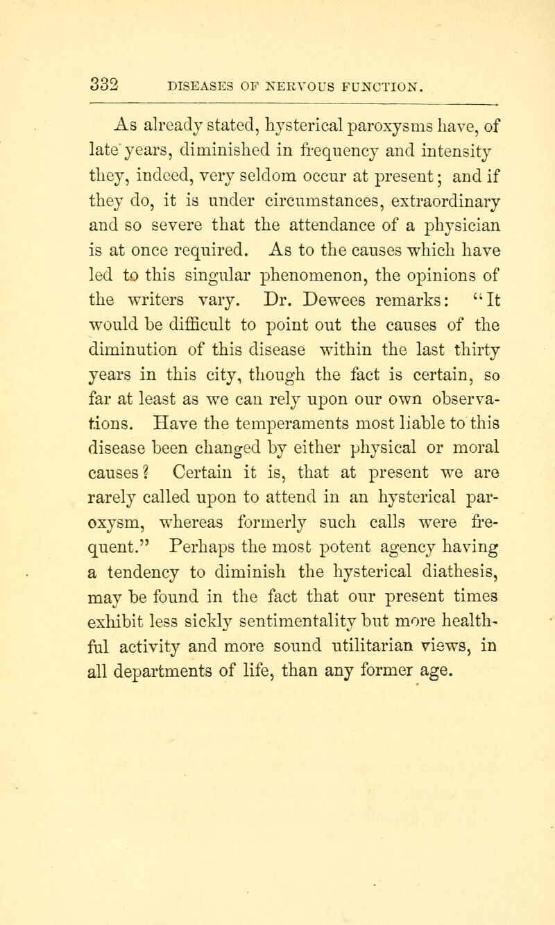 As already stated, hysterical paroxysms have, of late years, diminished in frequency and intensity they, indeed, very seldom occur at present; and if they do, it is under circumstances, extraordinary and so severe that the attendance of a physician is at once required. As to the causes which have led to this singular phenomenon, the opinions of the writers vary. Dr. Dewees remarks: It would be difficult to point out the causes of the diminution of this disease within the last thirty years in this city, though the fact is certain, so far at least as we can rely upon our own observa- tions. Have the temperaments most liable to this disease been changed by either physical or moral causes ? Certain it is, that at present we are rarely called upon to attend in an hysterical par- oxysm, whereas formerly such calls were fre- quent. Perhaps the most potent agency having a tendency to diminish the hysterical diathesis, may be found in the fact that our present times exhibit less sickly sentimentality but more health- ful activity and more sound utilitarian views, in all departments of life, than any former age.