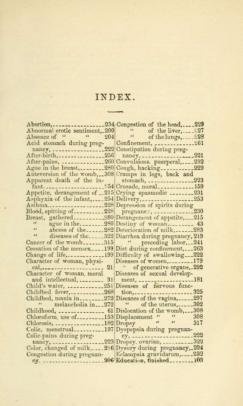 INDEX Abortion, __234 Abnormal erotic sentiment,_200 Absence of   204 Acid stomach during preg- nancy, 222 After-birtb, 256! After-pains, 260 Ague in the breast, 280 Anteversion of the womb,__308 Apparent death of the in- fant 554 Appetite, derangement of __215 Asphyxia of the infant, 254 Asthma. ------ 228 Blood, spitting of 228 Breast, gathered ,280  ague in the 280  abcess of the 282 diseases of the 322 Cancer of the womb 3l5j Cessation of the menses, 199 Change of life, 199 Character of woman, physi- cal, . 21 Character of woman, moral and intellectual, 31 Child's water, 251 Childbed fever, 268 Childbed, mania in 272  melancholia in 272 Childhood, ___ 61 Chloroform, use of 153 Chlorosis, 182 Colic, menstrual 197 Colic-pains during preg- nancy, 223 Color, changed of milk, 2S6 Congestion during pregnan- cy, 206'Education, finished. Congestion of the head, 229 of the liver, ^27 of the lungs, 228 Confinement, 261 Constipation during preg- nancy, , 221 Convulsions, puerperal, 232 Cough, hacking 229 Cramps in legs, back and stomach, 223 Crusade, moral 159 Crving spasmodic 231 Delivery, 253 Depression of spirits during pregnanes, 230 Derangement of appetite, 215 Destiny of woman, 43 Deterioration of milk, 283 Diarrhea during pregnancy, 219  precediug labor, __24l Diet during confinement, 263 Difficulty of swallowing—222 Diseases of women, 179 '• of generative organs,_292 Diseases of sexual develop- ment, 181 Diseases of nervous func- tion, 325 Diseases of the vagina, 297 of the uterus, 302 Dislocation of the womb,—308 Displacement   308 Dropsy   317 Dyspepsia during pregnan- cy, 222 Dropsy, ovarian, 322 Dysury during pregnancy,_224 Eclampsia gravidarum, 232 -__103