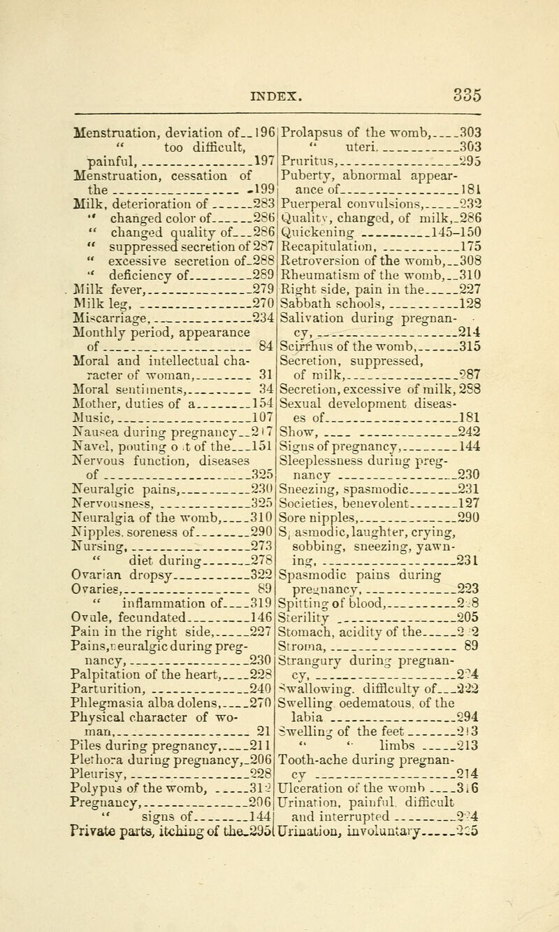 Menstruation, deviation of__l96 too difficult, painful, 197 Menstruation, cessation of the 199 Milk, deterioration of 283  changed color of 286  changed quality of 286  suppressed secretion of 287  excessive secretion of-288  deficiency of 289 Milk fever, 279 Milk leg, 270 Miscarriage, 234 Monthly period, appearance of 84 Moral and intellectual cha- racter of woman, 31 Moral sentiments, 34 Mother, duties of a 154 Music, 107 Nausea during pregnancy__2i7 Navel, pouting o t of the 151 Nervous function, diseases of 325 Neuralgic pains, 230 Nervousness, 325 Neuralgia of the womb, 310 Nipples, soreness of 290 Nursing, 273  diet during 278 Ovarian dropsy 322 Ovaries, 89  inflammation of 319 Ovule, fecundated 146 Pain in the right side, 227 Pains,i: euralgic during preg- nancy, 230 Palpitation of the heart, 228 Parturition, 240 Phlegmasia albadolens, 270 Physical character of wo- man, : 21 Piles during pregnancy, 211 Plethora during preguancy,_206 Pleurisy, 228 Polypus of the womb, 31 2 Pregnancy, 206  signs of 144 Private parts, itching of the_295l Prolapsus of the womb, 303 uteri 303 Pruritus, 295 Puberty, abnormal appear- ance of 181 Puerperal convulsions, 232 Qualitv, changed, of milk,_286 Quickening 145-150 Recapitulation, 175 Retroversion of the womb,__308 Rheumatism of the womb,__3l0 [Right side, pain in the 227 Sabbath schools, 128 Salivation during pregnan- • cy, ._ 214 Scirrhus of the womb, 315 Secretion, suppressed, of milk, 287 Secretion, excessive of milk, 288 Sexual development diseas- es of 181 Show, 242 Signs of pregnancy, 144 Sleeplessness during preg- nancy 230 Sneezing, spasmodic 231 Societies, benevolent 127 Sore nipples, 290 S, asmodic, laughter, crying, sobbing, sneezing, yawn- ing 231 Spasmodic pains during pregnancy, 223 Spitting of blood, 2-8 Sterility . 205 Stomach, acidity of the 2 -2 Stroma, _ 89 Strangury during pregnan- cy __ 2?4 Swallowing, difficulty of 222 Swelling oedematous, of the labia 294 Swelling of the feet 2! 3 limbs 213 Tooth-ache during pregnan- cy 214 Ulceration of the womb 3i6 Urination, painful, difficult and interrupted 2-4 Urination, involuntary 2:5