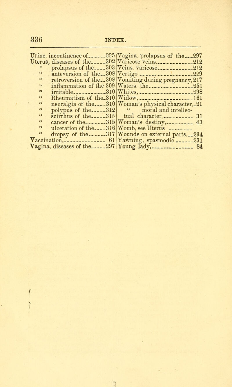 Urine, incontinence of 225 Uterus, diseases of the 302 prolapsus of the 303 anteversion of the__308 retroversion of the__308 inflammation of the 309 irritable... 310 Rheumatism of the_3l0 neuralgia of the 310 polypus of the 312 scirrhus of the 315 cancer of the 315 ulceration of the 316 dropsy of the 317 Vaccination, 61 Vagina, diseases of the 297 Vagina, prolapsus of the 297 Varicose veins 212 Veins, varicose 212 Vertigo __229 Vomiting during pregnancy, 217 Waters, the 251 Whites, __298 Widow, 161 Woman's physical character,_21  moral and intellec- tual character. 31 Woman's destiny, 43 Womb, see Uterus Wounds on external parts,__294 Yawning, spasmodic 231 Young lady, 84