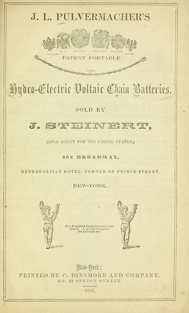 J. L. FULYERMACIIER^S '11 vV->* ■5? V ^ TNI FNGTAND IFIolUM PATENT PORTABLE *S3<..: r0€lf.clr:ic §slim €\m %ntitms. SOLD BY «f^ KTerm °f? (SOLE AGENT FOR THE UiNITED STATES,) 5 © § B K. ® A 1> W A ¥, METROPOLITAN HOTEL, C 0 U N E Pl OF PPaNCE STP^EET, NEW-YORK. rV\s'^ This Pamphlet for professional gon- / v'Vr-'^ Kjd?fl tlemen. A Bpecial Pamphlet H.'ip'^S for personal use. PRINTED BY C. DINSMOEE AND COMPANY. XO. 22 SPRUCE STREET. 1853.