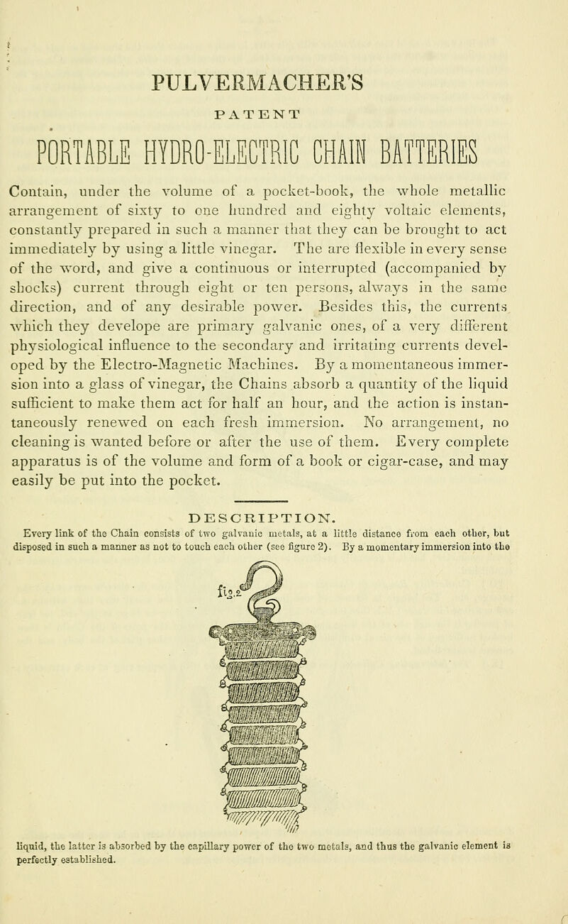 PULVERMACHER'S P xV T E N T PORTABLE HYDRO-ELECTRIC CHAIN BATTERIES Contain, under the volume of a pocket-book, the whole metallic arrangement of sixty to one hundred and eighty voltaic elements, constantl}'' prepared in such a manner that they can be brought to act immediately by using a little vinegar. The are flexible in every sense of the word, and give a continuous or interrupted (accompanied by shocks) current through eight or ten persons, always in the same direction, and of any desirable power. Besides this, the currents which they develope are primary galvanic ones, of a very different ph3'siological influence to the secondary and irritating currents devel- oped by the Electro-Magnetic Machines. By a momentaneous immer- sion into a glass of vinegar, the Chains absorb a quantity of the liquid sufficient to make them act for half an hour, and the action is instan- taneously renewed on each fresh immersion. No arrangement, no cleaning is wanted before or after the use of them. Every complete apparatus is of the volume and form of a book or cigar-case, and may easily be put into the pocket. DESCRIPTION. Every link of the Chain consists of two galvanic metals, at a little distance from each other, but disposed in such a manner as not to touch each other (see figure 2). By a momentary immersion into tho liquid, the latter is absorbed by the capillary power of tho two metals, and thus the galvanic element is perfectly established.