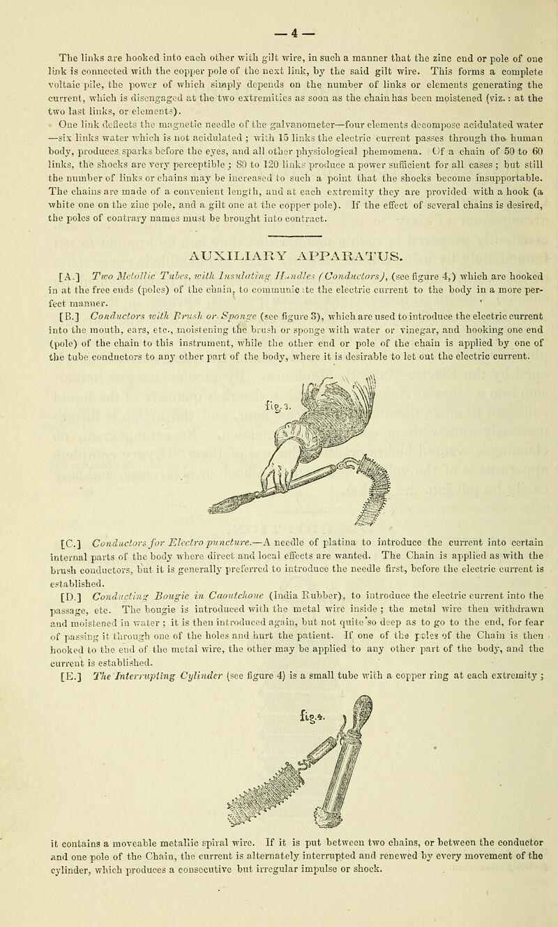 _4 — The links are hoolied into each other wltli gilt wire, in sucli a manner tliat the zinc end or pole of one lixik is connected with the copper pole of the next link, by the said gilt wire. This forms a complete voltaic pile, the power of which simply depends on the number of links or elements generating the current, which is disengaged at the two extremities as soon as the chain has been moistened (viz.: at the two last links, or elements). One link deflects the magnetic needle of the galvanometer—four elements decompose acidulated water —six links water which is not acidulated ; with 15 links the electric current passes through the- human body, produces sparks before the eyes, and all other physiological phemomena. Of a chain of 50 to 60 links, the shocks are very perceptible ; SO to 120 links produce a power sufiicient for all cases ; but still the number of links or chains may be increased to such a point that the shocks become insupportable. The chains are made of a convenient length, and at each extremity they are provided with a hook (a white one on the zinc pole, and a gilt one at the copper pole). If the eifect of several chains is desired, the poles of contrary names must be brought into contract. AUXILIARY APPARATUS. [A.] Two Aletallic Tubes, rvilk Insulating Hu.ndles (Conductors), (see figure 4,) which are hooked in at the free ends (poles) of the chain, to communie ite the electric current to the body in a more per- fect manner. [B.] Conductors with Brush or- Sponge (see figm-e 3), which are used to introduce the electric current into the mouth, ears, etc, moistening the brush or sponge with water or vinegar, and hooking one end (pole) of the chain to this instrument, while the other end or pole of the chain is applied by one of the tube conductors to any other part of the body, where it is desirable to let out the electric current. [C] Conductors for Electro puncture.—A needle of platina to introduce the current into certain internal parts of the body where direct and local effects are wanted. The. Chain is applied as with the brush conductors, but it is generallj' preferred to introduce the needle first, before the electric current is established. [D.] Conducting Bougie in Caoutchouc (India Rubber), to introduce the electric current into the passage, etc. The bougie is introduced with the metal wire inside ; the metal wire then withdrawn and moistened in water ; it is then introduced again, but not quite'so deep as to go to the end, for fear of passing it through one of the holes and hurt the patient. If one of the pclcs of the Chain is then hooked to the end of the metal wire, the other may be applied to any other part of the body, and the cun-ent is established. [E.] The Interrupting Cylinder (see figure 4) is a small tube with a copper ring at each extremity ; it contains a moveable metallic spiral wire. If it is put between two chains, or between the conductor and one pole of the Chain, the current is alternately interrupted and renewed by every movement of the cylinder, which produces a consecutive but irregular impulse or shock.