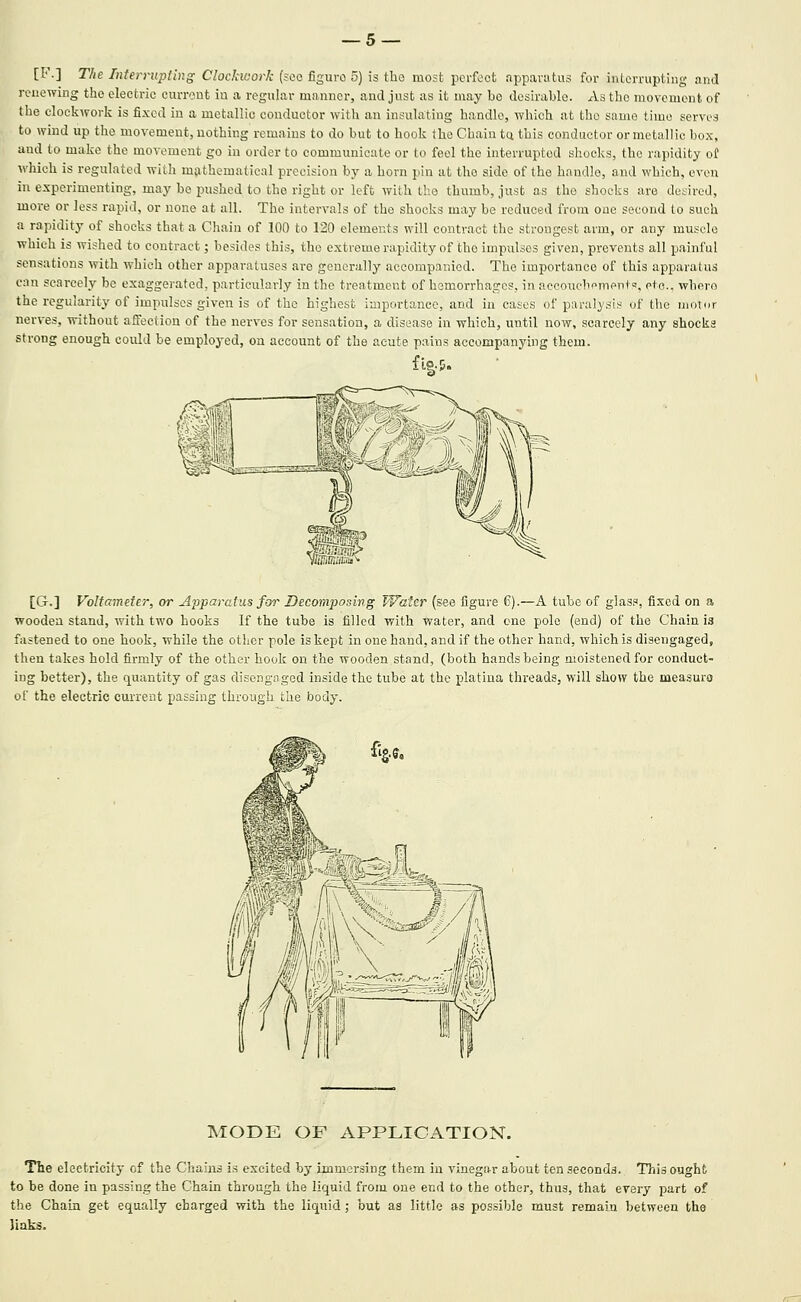 [!•'.] The Interrupting ClocJaaork (sec figure 5) is the most perfect apparatus for interrupting and renewing the electric current iu a reguhir manner, and just as it may be desirable. As the movement of the clockwork is fixed in a metallic conductor with an insulating handle, which at the same time serves to wind up the movement, nothing remains to do but to hook the Chain tu this conductor or metallic box, and to make the movement go in order to communicate or to feel the interrupted shocks, the rapidity o! which is regulated with mathematical precision by a horn pin at the side of the handle, and which, even in experimenting, may be pushed to the right or left with the thumb, just as the shocks are desired, more or less rapid, or none at all. The intervals of the shocks may be reduced from one second to such a rapidity of shocks that a Chain of 100 to 120 elements will contract the strongest arm, or any muscle which is wished to contract; besides this, the extreme rapidity of the impulses given, prevents all painful sensations with which other apparatuses are generally accompanied. The importance of this apparatus can scarcely be exaggerated, particularly in the treatment of hemorrhages, in aecouebempntF!, etc., whero the regularity of impulses given is of the highest importance, and in cases of paralj'sis of the motor nerves, without affection of the nerves for sensation, a disease in which, until now, scarcely any shocks strong enough could be employed, ou account of the acute pains accompanying them. [G.] Voltameter, or Apparatus for Decomposing Water (see figure 6).—A tube of glass, fixed on a wooden stand, with two hooks If the tube is filled with water, and one pole (end) of the Chain is fastened to one hook, while the other pole is kept ha one hand, and if the other hand, which is disengaged, then takes hold firmly of the other hook on the wooden stand, (both hands being moistened for conduct- ing better), the quantity of gas disengaged inside the tube at the platiua threads, will show the measure of the electric current passing through the body. MODE OF APPLICATION. The electricity of the Chains is excited by immersing them iu vinegar about ten seconds. This ought to be done in passing the Chain through the liquid from one end to the other, thus, that every part of the Chain get equally charged with the liquid; but as little as possible must remain between the links.