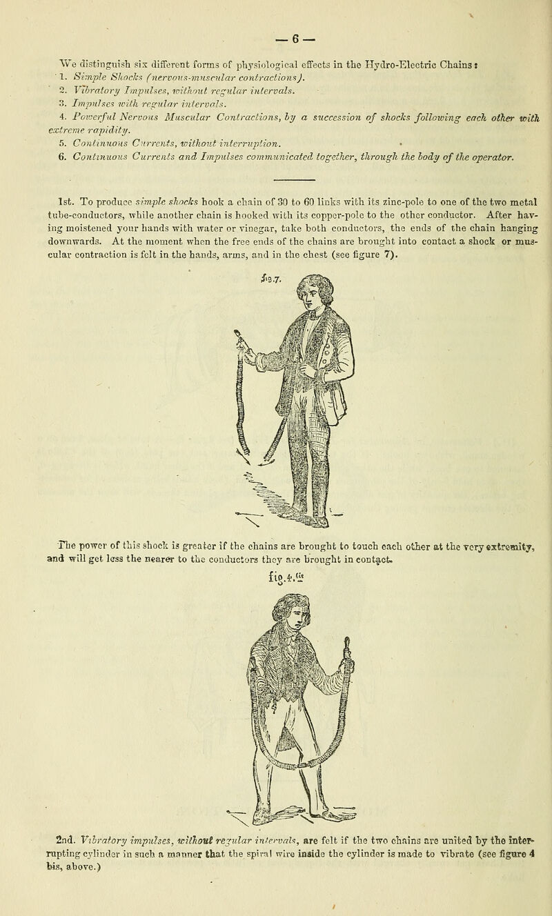 Wo distinguish six different forms of pliysiological effects in tlie Hydro-Electric Chains: ■ 1. Simple Shnckx (ntrvona-miiscxilar contractions). 2. Vibratory Tmpnlsea, without regular iulervals. 3. Tmpnhes with regular intervals. 4. Powerful Nervous Muscular Contractions, hy a succession of shocks following each other with extreme rapidity. 5. Continuous Currents, raithout interrvpiion. 6. Continuous Currents and hnpulses communicated together, through the hody of the operator. 1st. To produce simple shocks hook a chain of 30 to 60 links with its zinc-pole to one of the two metal tube-conductors, while another chain is hooked with its coppor-pole to the other conductor. After hav- ing moistened your hands with water or vinegar, take both conductors, the ends of the chain hanging downwards. At the moment when the free ends of the chains are brought into contact a shock or mus- cular contraction is felt in the hands, arms, and in the chest (see figure 7). ■riie power of this shock is greater if the chains are brought to touch each other at the very cxtremitj, and will get less the nearer to the conductors tho.y are brought in contact. 2nd. Vxhratory impulses, without regular intervals, are felt if the two chains are united by the 5nter» rupting cylinder in such a manner that the spiral wire inaide the cylinder is made to vibrate (see fignre 4 bis, above.)