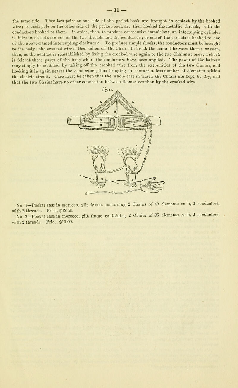 — li- the same side. Then two poles on one side of the pocket-book are brought in contact by the hooked ■wire; to each pole on the other side of the pocket-book are then hooked the motallio threads, with the conductors honked to them. In order, then, to produce consecutive impulsions, an interrupting cylinder is introduced between one of the two threads and the conductor ; or one of the threads is hooked to one of the above-named interrupting clockwork. To produce simple shocks, the conductors must be brought to the body ; the crooked wire is then taken off the Chains to break the contact between them ; as soon, then, as the contact is reiistablished by fixing the crooked wire again to the two Chains at once, a shock is felt at those parts of the body where the conductors have been applied. The power of the battery may simply be modified by taking ofi the crooked wire from the extremities of the two Chains, and hooking it in again nearer the conductors, thus bringing in contact a less number of elements vvithin the electric circuit. Care must be taken that the whole ease in which the Chains are kept, bo dry. a.Ed that the two Chains have no other connection between themselves than by the crooked wire. fig.n. Xo. 1—Pocket case in morocco, gilt frame, containing 2 Chains of 40 elements each, 2 couductcj-e, with 2 threads. Price, $12,50. No. 2—Pocket case in morocco, gilt frame, containing 2 Chains of 36 elements each, 2 conductoTS. with 2 threads. Price, $10,00.