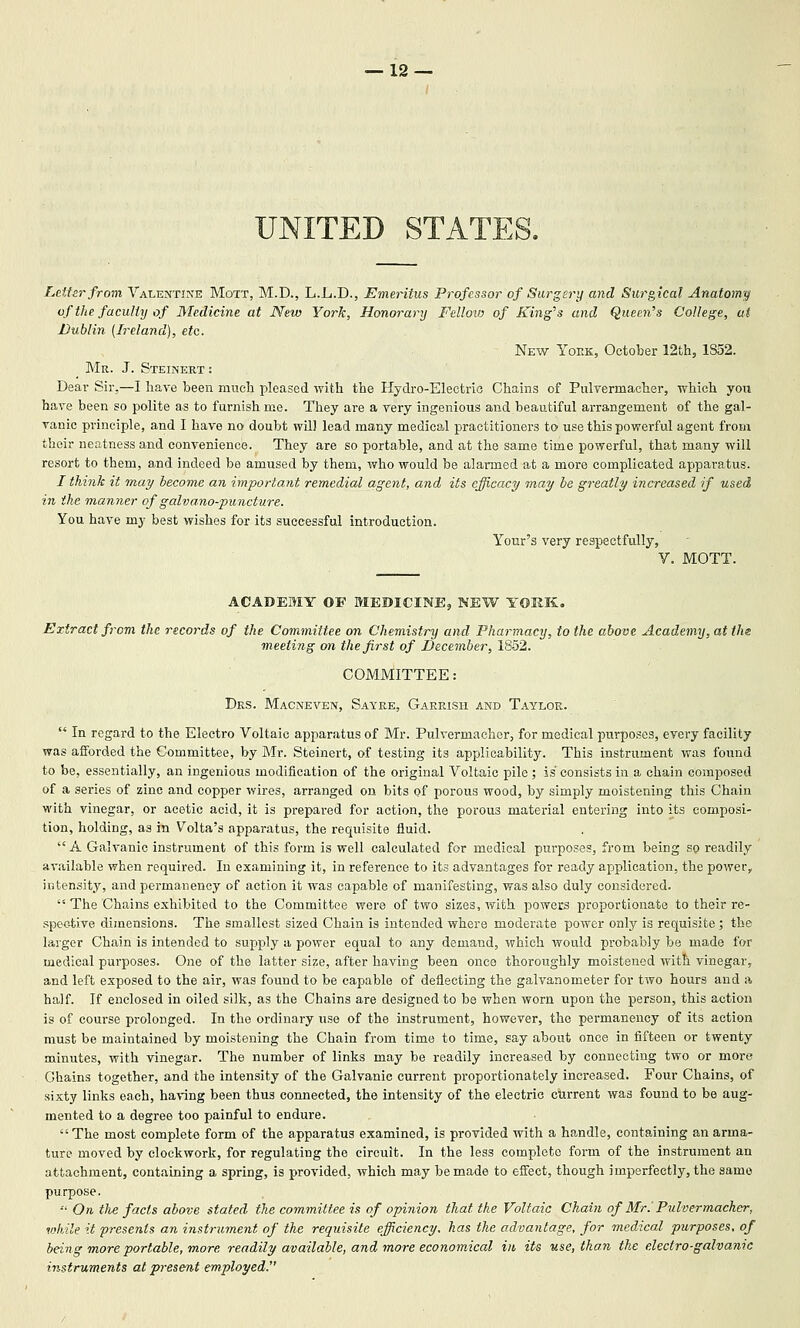 UNITED STATES. Letter from Valentine Mott, M.D., L.L.D., Emeritus Professor of Surgery and Surgical Anatomic of the faculty of Medicine at New York, Honorary Felloio of King^s and Queen's College, at Dublin (Ireland), etc. New Yoek, October 12th5 lSo2. Mr. J. Steinert : Dear Sir.—I have been much pleased with the Hydro-Electrio Chains of Pulvermacher, which you have been so polite as to furnish me. They are a very ingenious and beautiful arrangement of the gal- vanic principle, and I have no doubt will lead many medical practitioners to use this powerful agent from their neatness and convenience. They are so portable, and at the same time powerful, that many will resort to them, and indeed be amused by them, who would be alarmed at a more complicated apparatus. I think it may become an important remedial agent, and its efficacy may he greatly iiicreased if used in the manner of galvano-puncture. You have my best wishes for its successful introduction. Your's very respectfully, y. MOTT. ACADEMY OF MEDICINE, NEW YOKK. Extract from the records of the Committee on Chemistry and Pharmacy, to the above Academy, at the meeting on the first of December, 1852. COMMITTEE: Drs. Macneven, Sayke, Gaerish and Taylor.  In regard to the Electro Voltaic apparatus of Mr. Pulvermacher, for medical purposes, every facility was afforded the Committee, by Mr. Steinert, of testing its applicability. This instrument was found to be, essentially, an ingenious modification of the original Voltaic pile; is consists in a chain composed of a series of zinc and copper wires, arranged on bits of porous wood, by simply moistening this Chain with vinegar, or acetic acid, it is prepared for action, the porous material entering into its composi- tion, holding, as in Volta's apparatus, the requisite fluid. A Galvanic instrument of this form is well calculated for medical purposes, from being so readily available when required. In examining it, in reference to its advantages for ready application, the power, intensity, and permanency of action it was capable of manifesting, was also duly considered.  The Chains exhibited to the Committee were of two sizes, with powers proportionate to their re- spective dimensions. The smallest sized Chain is intended where moderate power only is requisite; the larger Chain is intended to supply a power equal to any demand, which would probably be made for medical pui'poses. One of the latter size, after having been once thoroughly moistened with vinegar, and left exposed to the air, was found to be capable of deflecting the galvanometer for two hours and a half. If enclosed in oiled silk, as the Chains are designed to be when worn upon the person, this action is of course prolonged. In the ordinary use of the instrument, however, the permanency of its action must be maintained by moistening the Chain from time to time, say about once in fifteen or twenty minutes, with vinegar. The number of links may be readily increased by connecting two or more Chains together, and the intensity of the Galvanic current proportionately increased. Four Chains, of sixty links each, having been thus connected, the intensity of the electric current was found to be aug- mented to a degree too painful to endure. The most complete form of the apparatus examined, is provided with a handle, containing an arma- ture moved by clockwork, for regulating the circuit. In the less complete form of the instrument an attachment, containing a spring, is provided, which may be made to effect, though imperfectly, the same purpose.  On the facts above stated the committee is of opinion that the Voltaic Chain of Mr.' Pulvermacher, while it presents an instrument of the requisite efficiency, has the advantage, for medical purposes, of being more portable, more readily available, and more economical in its use, tha.n the electro-galvanic instruments at present employed.