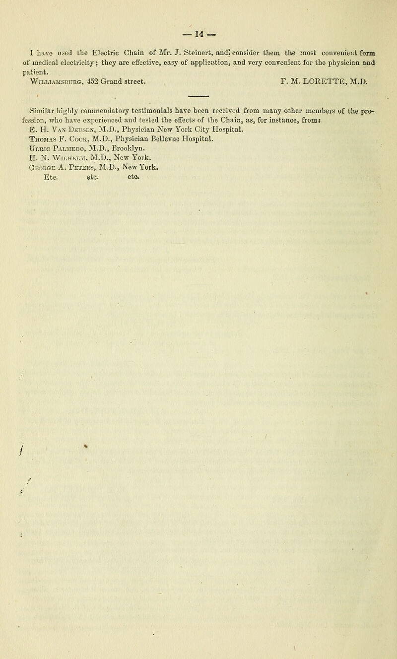 I lia,ve used tlie Electric Chain of Mr. J. Steinert, and] consider them the most conyenient form of medical electricity; they are eifeetive, easy of application, and very convenient for the physician and patient. Williamsburg, 452 Grand street. F. M. LORETTE, M.D. Similar highly commendatory testimonials have been received from many other mcmbeis of the pro- fession, who have experienced and tested the effects of the Chain, as, for instance, from: E. H. Van Deusen, M.D., Phj'sician New York City Hospital. Thomas F. Cocit, M.D., Physician Beilevue Hospital. Ulric Palmedo, M.D., Brooklyn. H. N. WiLHELM, M.D., New York. GEaRGE A. Peters, M.D., New York. Etc etc. etc.